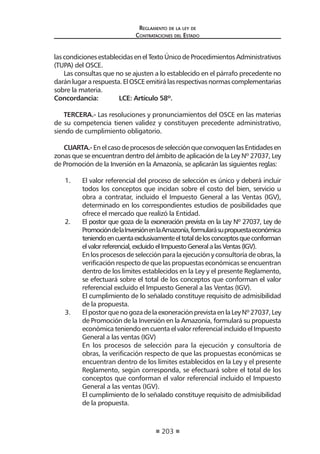 203
Reglamento de la ley de
Contrataciones del Estado
lascondicionesestablecidasenelTextoÚnicodeProcedimientosAdministrativos
(TUPA) del OSCE.
Las consultas que no se ajusten a lo establecido en el párrafo precedente no
daránlugararespuesta.ElOSCEemitirálasrespectivasnormascomplementarias
sobre la materia.
Concordancia: 	 LCE: Artículo 58º.
TERCERA.- Las resoluciones y pronunciamientos del OSCE en las materias
de su competencia tienen validez y constituyen precedente administrativo,
siendo de cumplimiento obligatorio.
CUARTA.- EnelcasodeprocesosdeselecciónqueconvoquenlasEntidadesen
zonas que se encuentran dentro del ámbito de aplicación de la Ley Nº 27037, Ley
de Promoción de la Inversión en la Amazonía, se aplicarán las siguientes reglas:
1.	 El valor referencial del proceso de selección es único y deberá incluir
todos los conceptos que incidan sobre el costo del bien, servicio u
obra a contratar, incluido el Impuesto General a las Ventas (IGV),
determinado en los correspondientes estudios de posibilidades que
ofrece el mercado que realizó la Entidad.
2.	 El postor que goza de la exoneración prevista en la Ley Nº 27037, Ley de
PromocióndelaInversiónenlaAmazonía,formularásupropuestaeconómica
teniendoencuentaexclusivamenteeltotaldelosconceptosqueconforman
elvalorreferencial,excluidoelImpuestoGeneralalasVentas(IGV).
	 En los procesos de selección para la ejecución y consultoría de obras, la
verificación respecto de que las propuestas económicas se encuentran
dentro de los límites establecidos en la Ley y el presente Reglamento,
se efectuará sobre el total de los conceptos que conforman el valor
referencial excluido el Impuesto General a las Ventas (IGV).
	 El cumplimiento de lo señalado constituye requisito de admisibilidad
de la propuesta.
3.	 ElpostorquenogozadelaexoneraciónprevistaenlaLeyNº27037,Ley
de Promoción de la Inversión en la Amazonía, formulará su propuesta
económica teniendo en cuenta el valor referencial incluido el Impuesto
General a las ventas (IGV)
	 En los procesos de selección para la ejecución y consultoría de
obras, la verificación respecto de que las propuestas económicas se
encuentran dentro de los límites establecidos en la Ley y el presente
Reglamento, según corresponda, se efectuará sobre el total de los
conceptos que conforman el valor referencial incluido el Impuesto
General a las ventas (IGV).
	 El cumplimiento de lo señalado constituye requisito de admisibilidad
de la propuesta.
 