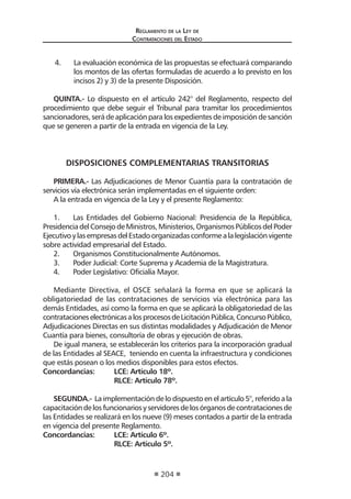 Reglamento de la Ley de
Contrataciones del Estado
204
4.	 La evaluación económica de las propuestas se efectuará comparando
los montos de las ofertas formuladas de acuerdo a lo previsto en los
incisos 2) y 3) de la presente Disposición.
QUINTA.- Lo dispuesto en el artículo 242° del Reglamento, respecto del
procedimiento que debe seguir el Tribunal para tramitar los procedimientos
sancionadores, será de aplicación para los expedientes de imposición de sanción
que se generen a partir de la entrada en vigencia de la Ley.
DISPOSICIONES COMPLEMENTARIAS TRANSITORIAS
PRIMERA.- Las Adjudicaciones de Menor Cuantía para la contratación de
servicios vía electrónica serán implementadas en el siguiente orden:
A la entrada en vigencia de la Ley y el presente Reglamento:
1.	 Las Entidades del Gobierno Nacional: Presidencia de la República,
Presidencia del Consejo de Ministros, Ministerios, Organismos Públicos del Poder
EjecutivoylasempresasdelEstadoorganizadasconformealalegislaciónvigente
sobre actividad empresarial del Estado.
2.	 Organismos Constitucionalmente Autónomos.
3.	 Poder Judicial: Corte Suprema y Academia de la Magistratura.
4.	 Poder Legislativo: Oficialía Mayor.
Mediante Directiva, el OSCE señalará la forma en que se aplicará la
obligatoriedad de las contrataciones de servicios vía electrónica para las
demás Entidades, así como la forma en que se aplicará la obligatoriedad de las
contratacioneselectrónicasalosprocesosdeLicitaciónPública,ConcursoPúblico,
Adjudicaciones Directas en sus distintas modalidades y Adjudicación de Menor
Cuantía para bienes, consultoría de obras y ejecución de obras.
De igual manera, se establecerán los criterios para la incorporación gradual
de las Entidades al SEACE, teniendo en cuenta la infraestructura y condiciones
que estás posean o los medios disponibles para estos efectos.
Concordancias:	 LCE: Artículo 18º.
	 RLCE: Artículo 78º.
SEGUNDA.- La implementación de lo dispuesto en el artículo 5°, referido a la
capacitacióndelosfuncionariosyservidoresdelosórganosdecontratacionesde
las Entidades se realizará en los nueve (9) meses contados a partir de la entrada
en vigencia del presente Reglamento.
Concordancias:	 LCE: Artículo 6º.
	 RLCE: Artículo 5º.
 