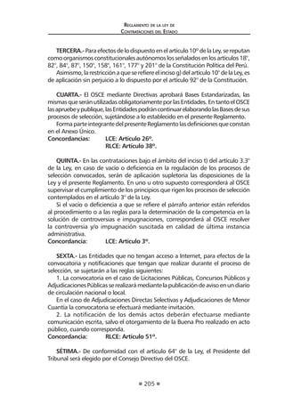 205
Reglamento de la ley de
Contrataciones del Estado
TERCERA.-Para efectos de lo dispuesto en el artículo 10º de la Ley, se reputan
comoorganismosconstitucionalesautónomoslosseñaladosenlosartículos18°,
82°, 84°, 87°, 150°, 158°, 161°, 177° y 201° de la Constitución Política del Perú.
Asimismo,larestricciónaqueserefiereelincisog)delartículo10°delaLey,es
de aplicación sin perjuicio a lo dispuesto por el artículo 92° de la Constitución.
CUARTA.- El OSCE mediante Directivas aprobará Bases Estandarizadas, las
mismas que serán utilizadas obligatoriamente por las Entidades. En tanto el OSCE
lasapruebeypublique,lasEntidadespodráncontinuarelaborandolasBasesdesus
procesos de selección, sujetándose a lo establecido en el presente Reglamento.
FormaparteintegrantedelpresenteReglamentolasdefinicionesqueconstan
en el Anexo Único.
Concordancias:	 LCE: Artículo 26º.
	 RLCE: Artículo 38º.
QUINTA.- En las contrataciones bajo el ámbito del inciso t) del artículo 3.3°
de la Ley, en caso de vacío o deficiencia en la regulación de los procesos de
selección convocados, serán de aplicación supletoria las disposiciones de la
Ley y el presente Reglamento. En uno u otro supuesto corresponderá al OSCE
supervisar el cumplimiento de los principios que rigen los procesos de selección
contemplados en el artículo 3° de la Ley.
Si el vacío o deficiencia a que se refiere el párrafo anterior están referidos
al procedimiento o a las reglas para la determinación de la competencia en la
solución de controversias e impugnaciones, corresponderá al OSCE resolver
la controversia y/o impugnación suscitada en calidad de última instancia
administrativa.
Concordancia:	 LCE: Artículo 3º.
SEXTA.- Las Entidades que no tengan acceso a Internet, para efectos de la
convocatoria y notificaciones que tengan que realizar durante el proceso de
selección, se sujetarán a las reglas siguientes:
1. La convocatoria en el caso de Licitaciones Públicas, Concursos Públicos y
AdjudicacionesPúblicasserealizarámediantelapublicacióndeavisoenundiario
de circulación nacional o local.
En el caso de Adjudicaciones Directas Selectivas y Adjudicaciones de Menor
Cuantía la convocatoria se efectuará mediante invitación.
2. La notificación de los demás actos deberán efectuarse mediante
comunicación escrita, salvo el otorgamiento de la Buena Pro realizado en acto
público, cuando corresponda.
Concordancia:	 RLCE: Artículo 51º.
SÉTIMA.- De conformidad con el artículo 64° de la Ley, el Presidente del
Tribunal será elegido por el Consejo Directivo del OSCE.
 