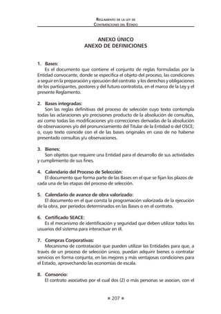 207
Reglamento de la ley de
Contrataciones del Estado
ANEXO ÚNICO
ANEXO DE DEFINICIONES
1. Bases:
Es el documento que contiene el conjunto de reglas formuladas por la
Entidad convocante, donde se especifica el objeto del proceso, las condiciones
a seguir en la preparación y ejecución del contrato y los derechos y obligaciones
de los participantes, postores y del futuro contratista, en el marco de la Ley y el
presente Reglamento.
2. Bases integradas:
Son las reglas definitivas del proceso de selección cuyo texto contempla
todas las aclaraciones y/o precisiones producto de la absolución de consultas,
así como todas las modificaciones y/o correcciones derivadas de la absolución
de observaciones y/o del pronunciamiento del Titular de la Entidad o del OSCE;
o, cuyo texto coincide con el de las bases originales en caso de no haberse
presentado consultas y/u observaciones.
3. Bienes:
Son objetos que requiere una Entidad para el desarrollo de sus actividades
y cumplimiento de sus fines.
4. Calendario del Proceso de Selección:
El documento que forma parte de las Bases en el que se fijan los plazos de
cada una de las etapas del proceso de selección.
5. Calendario de avance de obra valorizado:
El documento en el que consta la programación valorizada de la ejecución
de la obra, por períodos determinados en las Bases o en el contrato.
6. Certificado SEACE:
Es el mecanismo de identificación y seguridad que deben utilizar todos los
usuarios del sistema para interactuar en él.
7. Compras Corporativas:
Mecanismo de contratación que pueden utilizar las Entidades para que, a
través de un proceso de selección único, puedan adquirir bienes o contratar
servicios en forma conjunta, en las mejores y más ventajosas condiciones para
el Estado, aprovechando las economías de escala.
8. Consorcio:
El contrato asociativo por el cual dos (2) o más personas se asocian, con el
 
