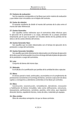Reglamento de la Ley de
Contrataciones del Estado
210
25. Factores de evaluación:
Son los aspectos consignados en las Bases que serán materia de evaluación
y que deben estar vinculados con el objeto del contrato.
26. Factor de relación:
El cociente resultante de dividir el monto del contrato de la obra entre el
monto del Valor Referencial.
27. Gastos Generales:
Son aquellos costos indirectos que el contratista debe efectuar para
la ejecución de la prestación a su cargo, derivados de su propia actividad
empresarial, por lo que no pueden ser incluidos dentro de las partidas de las
obras o de los costos directos del servicio.
28. Gastos Generales Fijos:
Son aquellos que no están relacionados con el tiempo de ejecución de la
prestación a cargo del contratista.
29. Gastos Generales Variables:
Sonaquellosqueestándirectamenterelacionadosconeltiempodeejecución
delaobrayporlotantopuedenincurrirsealolargodeltodoelplazodeejecución
de la prestación a cargo del contratista.
30. Lote:
Conjunto de bienes del mismo tipo.
31. Metrado:
Es el cálculo o la cuantificación por partidas de la cantidad de obra a ejecutar.
32. Mora:
El retraso parcial o total, continuado y acumulativo en el cumplimiento de
prestaciones consistentes en la entrega de bienes, servicios o ejecución de obras
sujetos a cronograma y calendarios contenidos en las Bases y/o contratos.
33. Obra:
Construcción, reconstrucción, remodelación, demolición, renovación
y habilitación de bienes inmuebles, tales como edificaciones, estructuras,
excavaciones, perforaciones, carreteras, puentes, entre otros, que requieren
dirección técnica, expediente técnico, mano de obra, materiales y/o equipos.
34. Obra similar:
Obra de naturaleza semejante a la que se desea contratar.
 