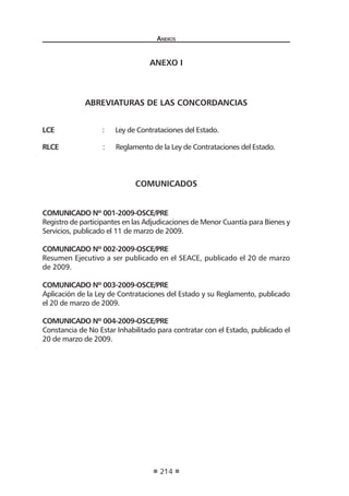 Anexos
214
ANEXO I
ABREVIATURAS DE LAS CONCORDANCIAS
LCE		 : Ley de Contrataciones del Estado.
RLCE : Reglamento de la Ley de Contrataciones del Estado.
COMUNICADOS
COMUNICADO Nº 001-2009-OSCE/PRE
Registro de participantes en las Adjudicaciones de Menor Cuantía para Bienes y
Servicios, publicado el 11 de marzo de 2009.
COMUNICADO Nº 002-2009-OSCE/PRE
Resumen Ejecutivo a ser publicado en el SEACE, publicado el 20 de marzo
de 2009.
COMUNICADO Nº 003-2009-OSCE/PRE
Aplicación de la Ley de Contrataciones del Estado y su Reglamento, publicado
el 20 de marzo de 2009.
COMUNICADO Nº 004-2009-OSCE/PRE
Constancia de No Estar Inhabilitado para contratar con el Estado, publicado el
20 de marzo de 2009.
 