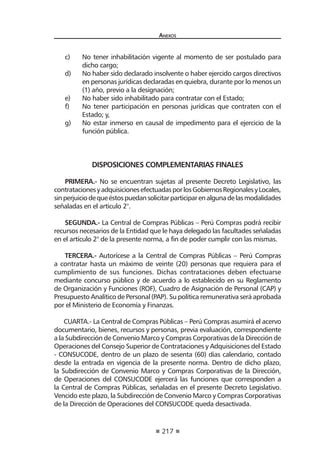 217
Anexos
c) 	 No tener inhabilitación vigente al momento de ser postulado para
dicho cargo;
d) 	 No haber sido declarado insolvente o haber ejercido cargos directivos
en personas jurídicas declaradas en quiebra, durante por lo menos un
(1) año, previo a la designación;
e) 	 No haber sido inhabilitado para contratar con el Estado;
f) 	 No tener participación en personas jurídicas que contraten con el
Estado; y,
g) 	 No estar inmerso en causal de impedimento para el ejercicio de la
función pública.
DISPOSICIONES COMPLEMENTARIAS FINALES
PRIMERA.- No se encuentran sujetas al presente Decreto Legislativo, las
contratacionesyadquisicionesefectuadasporlosGobiernosRegionalesyLocales,
sinperjuiciodequeéstospuedansolicitarparticiparenalgunadelasmodalidades
señaladas en el artículo 2°.
SEGUNDA.- La Central de Compras Públicas – Perú Compras podrá recibir
recursos necesarios de la Entidad que le haya delegado las facultades señaladas
en el artículo 2° de la presente norma, a fin de poder cumplir con las mismas.
TERCERA.- Autorícese a la Central de Compras Públicas – Perú Compras
a contratar hasta un máximo de veinte (20) personas que requiera para el
cumplimiento de sus funciones. Dichas contrataciones deben efectuarse
mediante concurso público y de acuerdo a lo establecido en su Reglamento
de Organización y Funciones (ROF), Cuadro de Asignación de Personal (CAP) y
Presupuesto Analítico de Personal (PAP). Su política remunerativa será aprobada
por el Ministerio de Economía y Finanzas.
CUARTA.- La Central de Compras Públicas – Perú Compras asumirá el acervo
documentario, bienes, recursos y personas, previa evaluación, correspondiente
a la Subdirección de Convenio Marco y Compras Corporativas de la Dirección de
Operaciones del Consejo Superior de Contrataciones y Adquisiciones del Estado
- CONSUCODE, dentro de un plazo de sesenta (60) días calendario, contado
desde la entrada en vigencia de la presente norma. Dentro de dicho plazo,
la Subdirección de Convenio Marco y Compras Corporativas de la Dirección,
de Operaciones del CONSUCODE ejercerá las funciones que corresponden a
la Central de Compras Públicas, señaladas en el presente Decreto Legislativo.
Vencido este plazo, la Subdirección de Convenio Marco y Compras Corporativas
de la Dirección de Operaciones del CONSUCODE queda desactivada.
 