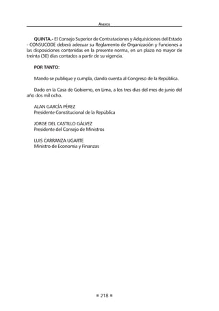 Anexos
218
QUINTA.- El Consejo Superior de Contrataciones y Adquisiciones del Estado
- CONSUCODE deberá adecuar su Reglamento de Organización y Funciones a
las disposiciones contenidas en la presente norma, en un plazo no mayor de
treinta (30) días contados a partir de su vigencia.
POR TANTO:
Mando se publique y cumpla, dando cuenta al Congreso de la República.
Dado en la Casa de Gobierno, en Lima, a los tres días del mes de junio del
año dos mil ocho.
ALAN GARCÍA PÉREZ
Presidente Constitucional de la República
JORGE DEL CASTILLO GÁLVEZ
Presidente del Consejo de Ministros
LUIS CARRANZA UGARTE
Ministro de Economía y Finanzas
 