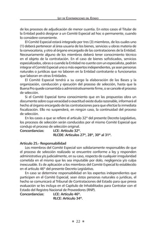 Ley de Contrataciones del Estado
22
de los procesos de adjudicación de menor cuantía. En estos casos el Titular de
la Entidad podrá designar a un Comité Especial ad hoc o permanente, cuando
lo considere conveniente.
El Comité Especial estará integrado por tres (3) miembros, de los cuales uno
(1) deberá pertenecer al área usuaria de los bienes, servicios u obras materia de
la convocatoria, y otro al órgano encargado de las contrataciones de la Entidad.
Necesariamente alguno de los miembros deberá tener conocimiento técnico
en el objeto de la contratación. En el caso de bienes sofisticados, servicios
especializados, obras o cuando la Entidad no cuente con un especialista, podrán
integrarelComitéEspecialunoomásexpertosindependientes,yaseanpersonas
naturales o jurídicas que no laboren en la Entidad contratante o funcionarios
que laboran en otras Entidades.
El Comité Especial tendrá a su cargo la elaboración de las Bases y la
organización, conducción y ejecución del proceso de selección, hasta que la
BuenaProquedeconsentidaoadministrativamentefirme,osecanceleelproceso
de selección.
Si el Comité Especial toma conocimiento que en las propuestas obra un
documentosobrecuyaveracidadoexactitudexistedudarazonable,informaráel
hecho al órgano encargado de las contrataciones para que efectúe la inmediata
fiscalización. Ello no suspenderá, en ningún caso, la continuidad del proceso
de selección.
En los casos a que se refiere el artículo 32º del presente Decreto Legislativo,
los procesos de selección serán conducidos por el mismo Comité Especial que
condujo el proceso de selección original.
Concordancias:	 LCE: Artículo 32º.
	 RLCDE: Artículos 27º, 28º, 30º al 31º.
Artículo 25.- Responsabilidad
Los miembros del Comité Especial son solidariamente responsables de que
el proceso de selección realizado se encuentre conforme a ley y responden
administrativa y/o judicialmente, en su caso, respecto de cualquier irregularidad
cometida en el mismo que les sea imputable por dolo, negligencia y/o culpa
inexcusable. Es de aplicación a los miembros del Comité Especial lo establecido
en el artículo 46º del presente Decreto Legislativo.
En caso se determine responsabilidad en los expertos independientes que
participen en el Comité Especial, sean éstos personas naturales o jurídicas, el
hecho se comunicará al Tribunal de Contrataciones del Estado para que previa
evaluación se les incluya en el Capítulo de Inhabilitados para Contratar con el
Estado del Registro Nacional de Proveedores (RNP).
Concordancias:	 LCE: Artículo 46º.
	 RLCE: Artículo 34º.
 