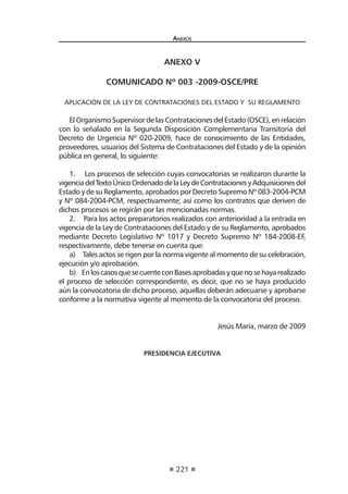 221
Anexos
anexo v
COMUNICADO Nº 003 -2009-OSCE/PRE
 
Aplicación de la Ley de Contrataciones del Estado y  su Reglamento
El Organismo Supervisor de las Contrataciones del Estado (OSCE), en relación
con lo señalado en la Segunda Disposición Complementaria Transitoria del
Decreto de Urgencia Nº 020-2009, hace de conocimiento de las Entidades,
proveedores, usuarios del Sistema de Contrataciones del Estado y de la opinión
pública en general, lo siguiente:
1.      Los procesos de selección cuyas convocatorias se realizaron durante la
vigenciadelTextoÚnicoOrdenadodelaLeydeContratacionesyAdquisicionesdel
Estado y de su Reglamento, aprobados por Decreto Supremo Nº 083-2004-PCM
y Nº 084-2004-PCM, respectivamente; así como los contratos que deriven de
dichos procesos se regirán por las mencionadas normas.  
2.      Para los actos preparatorios realizados con anterioridad a la entrada en
vigencia de la Ley de Contrataciones del Estado y de su Reglamento, aprobados
mediante Decreto Legislativo Nº 1017 y Decreto Supremo Nº 184-2008-EF,
respectivamente, debe tenerse en cuenta que: 
a)      Tales actos se rigen por la norma vigente al momento de su celebración,
ejecución y/o aprobación. 
b)     EnloscasosquesecuenteconBasesaprobadasyquenosehayarealizado
el proceso de selección correspondiente, es decir, que no se haya producido
aún la convocatoria de dicho proceso, aquellas deberán adecuarse y aprobarse
conforme a la normativa vigente al momento de la convocatoria del proceso.
 
Jesús María, marzo de 2009
 
PRESIDENCIA EJECUTIVA
 
