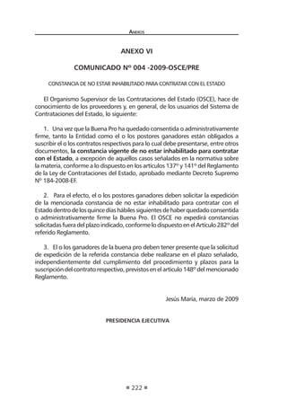 Anexos
222
anexo vi
COMUNICADO Nº 004 -2009-OSCE/PRE
CONSTANCIA DE NO ESTAR INHABILITADO PARA CONTRATAR CON EL ESTADO
 
El Organismo Supervisor de las Contrataciones del Estado (OSCE), hace de
conocimiento de los proveedores y, en general, de los usuarios del Sistema de
Contrataciones del Estado, lo siguiente:
1.   Una vez que la Buena Pro ha quedado consentida o administrativamente
firme, tanto la Entidad como el o los postores ganadores están obligados a
suscribir el o los contratos respectivos para lo cual debe presentarse, entre otros
documentos, la constancia vigente de no estar inhabilitado para contratar
con el Estado, a excepción de aquellos casos señalados en la normativa sobre
la materia, conforme a lo dispuesto en los artículos 137º y 141º del Reglamento
de la Ley de Contrataciones del Estado, aprobado mediante Decreto Supremo
Nº 184-2008-EF.
 
2.   Para el efecto, el o los postores ganadores deben solicitar la expedición
de la mencionada constancia de no estar inhabilitado para contratar con el
Estadodentrodelosquincedíashábilessiguientesdehaberquedadoconsentida
o administrativamente firme la Buena Pro. El OSCE no expedirá constancias
solicitadasfueradelplazoindicado,conformelodispuestoenelArtículo282º del
referido Reglamento.
 
3.   El o los ganadores de la buena pro deben tener presente que la solicitud
de expedición de la referida constancia debe realizarse en el plazo señalado,
independientemente del cumplimiento del procedimiento y plazos para la
suscripción del contrato respectivo, previstos en el artículo 148º del mencionado
Reglamento.
 
Jesús María, marzo de 2009
 
 PRESIDENCIA EJECUTIVA
 