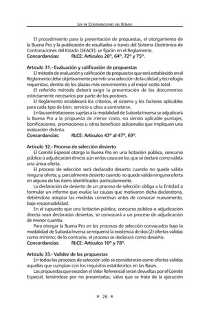 Ley de Contrataciones del Estado
26
El procedimiento para la presentación de propuestas, el otorgamiento de
la Buena Pro y la publicación de resultados a través del Sistema Electrónico de
Contrataciones del Estado (SEACE), se fijarán en el Reglamento.
Concordancias:	 RLCE: Artículos 26º, 64º, 72º y 75º.
Artículo 31.- Evaluación y calificación de propuestas
Elmétododeevaluaciónycalificacióndepropuestasqueseráestablecidoenel
Reglamentodebeobjetivamentepermitirunaseleccióndelacalidadytecnología
requeridas, dentro de los plazos más convenientes y al mejor costo total.
El referido método deberá exigir la presentación de los documentos
estrictamente necesarios por parte de los postores.
El Reglamento establecerá los criterios, el sistema y los factores aplicables
para cada tipo de bien, servicio u obra a contratarse.
En las contrataciones sujetas a la modalidad de Subasta Inversa se adjudicará
la Buena Pro a la propuesta de menor costo, no siendo aplicable puntajes,
bonificaciones, promociones u otros beneficios adicionales que impliquen una
evaluación distinta.
Concordancias:	 RLCE: Artículos 43º al 47º, 69º.
Artículo 32.- Proceso de selección desierto
El Comité Especial otorga la Buena Pro en una licitación pública, concurso
público o adjudicación directa aún en los casos en los que se declare como válida
una única oferta.
El proceso de selección será declarado desierto cuando no quede válida
ninguna oferta; y, parcialmente desierto cuando no quede válida ninguna oferta
en alguno de los items identificados particularmente.
La declaración de desierto de un proceso de selección obliga a la Entidad a
formular un informe que evalúe las causas que motivaron dicha declaratoria,
debiéndose adoptar las medidas correctivas antes de convocar nuevamente,
bajo responsabilidad.
En el supuesto que una licitación pública, concurso público o adjudicación
directa sean declaradas desiertas, se convocará a un proceso de adjudicación
de menor cuantía.
Para otorgar la Buena Pro en los procesos de selección convocados bajo la
modalidad de Subasta Inversa se requerirá la existencia de dos (2) ofertas válidas
como mínimo; de lo contrario, el proceso se declarará como desierto.
Concordancias:	 RLCE: Artículos 10º y 78º.
Artículo 33.- Validez de las propuestas
En todos los procesos de selección sólo se considerarán como ofertas válidas
aquellas que cumplan con los requisitos establecidos en las Bases.
LaspropuestasqueexcedanelValorReferencialserándevueltasporelComité
Especial, teniéndose por no presentadas; salvo que se trate de la ejecución
 