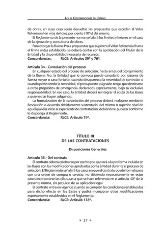 27
Ley de Contrataciones del Estado
de obras, en cuyo caso serán devueltas las propuestas que excedan el Valor
Referencial en más del diez por ciento (10%) del mismo.
El Reglamento de la presente norma señalará los límites inferiores en el caso
de la ejecución y consultoría de obras.
Para otorgarlaBuenaPro apropuestas que superenel ValorReferencial hasta
el límite antes establecido, se deberá contar con la aprobación del Titular de la
Entidad y la disponibilidad necesaria de recursos.
Concordancias:	 RLCE: Artículos 39º y 76º.
Artículo 34.- Cancelación del proceso
En cualquier estado del proceso de selección, hasta antes del otorgamiento
de la Buena Pro, la Entidad que lo convoca puede cancelarlo por razones de
fuerza mayor o caso fortuito, cuando desaparezca la necesidad de contratar, o
cuando persistiendo la necesidad, el presupuesto asignado tenga que destinarse
a otros propósitos de emergencia declarados expresamente, bajo su exclusiva
responsabilidad. En ese caso, la Entidad deberá reintegrar el costo de las Bases
a quienes las hayan adquirido.
La formalización de la cancelación del proceso deberá realizarse mediante
Resolución o Acuerdo debidamente sustentado, del mismo o superior nivel de
aquélquedioinicioalexpedientedecontratación,debiéndosepublicarconforme
lo disponga el Reglamento.
Concordancia:	 RLCE: Artículo 79º.
TÍTULO III
DE LAS CONTRATACIONES
Disposiciones Generales
Artículo 35.- Del contrato
Elcontratodeberácelebrarseporescritoyseajustaráalaproformaincluidaen
las Bases con las modificaciones aprobadas por la Entidad durante el proceso de
selección.ElReglamentoseñalaráloscasosenqueelcontratopuedeformalizarse
con una orden de compra o servicio, no debiendo necesariamente en estos
casos incorporarse las cláusulas a que se hace referencia en el artículo 40º de la
presente norma, sin perjuicio de su aplicación legal.
El contrato entra en vigencia cuando se cumplan las condiciones establecidas
para dicho efecto en las Bases y podrá incorporar otras modificaciones
expresamente establecidas en el Reglamento.
Concordancia:	 RLCE: Artículo 138º.
 