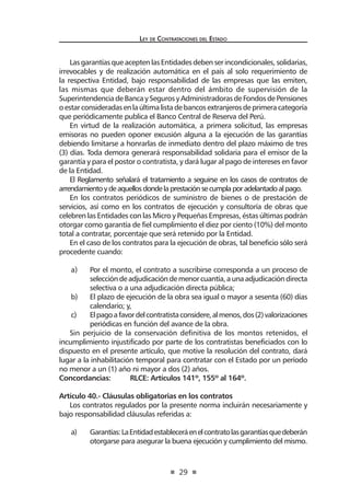 29
Ley de Contrataciones del Estado
Las garantías que acepten las Entidades deben serincondicionales, solidarias,
irrevocables y de realización automática en el país al solo requerimiento de
la respectiva Entidad, bajo responsabilidad de las empresas que las emiten,
las mismas que deberán estar dentro del ámbito de supervisión de la
SuperintendenciadeBancaySegurosyAdministradorasdeFondosdePensiones
oestarconsideradasenlaúltimalistadebancosextranjerosdeprimeracategoría
que periódicamente publica el Banco Central de Reserva del Perú.
En virtud de la realización automática, a primera solicitud, las empresas
emisoras no pueden oponer excusión alguna a la ejecución de las garantías
debiendo limitarse a honrarlas de inmediato dentro del plazo máximo de tres
(3) días. Toda demora generará responsabilidad solidaria para el emisor de la
garantía y para el postor o contratista, y dará lugar al pago de intereses en favor
de la Entidad.
El Reglamento señalará el tratamiento a seguirse en los casos de contratos de
arrendamientoydeaquellosdondelaprestaciónsecumplaporadelantadoalpago.
En los contratos periódicos de suministro de bienes o de prestación de
servicios, así como en los contratos de ejecución y consultoría de obras que
celebren las Entidades con las Micro y Pequeñas Empresas, éstas últimas podrán
otorgar como garantía de fiel cumplimiento el diez por ciento (10%) del monto
total a contratar, porcentaje que será retenido por la Entidad.
En el caso de los contratos para la ejecución de obras, tal beneficio sólo será
procedente cuando:
a)	 Por el monto, el contrato a suscribirse corresponda a un proceso de
seleccióndeadjudicacióndemenorcuantía,aunaadjudicacióndirecta
selectiva o a una adjudicación directa pública;
b)	 El plazo de ejecución de la obra sea igual o mayor a sesenta (60) días
calendario; y,
c)	 Elpagoafavordelcontratistaconsidere,almenos,dos(2)valorizaciones
periódicas en función del avance de la obra.
Sin perjuicio de la conservación definitiva de los montos retenidos, el
incumplimiento injustificado por parte de los contratistas beneficiados con lo
dispuesto en el presente artículo, que motive la resolución del contrato, dará
lugar a la inhabilitación temporal para contratar con el Estado por un período
no menor a un (1) año ni mayor a dos (2) años.
Concordancias:	 RLCE: Artículos 141º, 155º al 164º.
Artículo 40.- Cláusulas obligatorias en los contratos
Los contratos regulados por la presente norma incluirán necesariamente y
bajo responsabilidad cláusulas referidas a:
a)	 Garantías:LaEntidadestableceráenelcontratolasgarantíasquedeberán
otorgarse para asegurar la buena ejecución y cumplimiento del mismo.
 