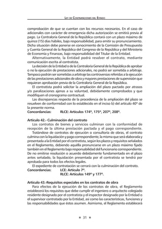 31
Ley de Contrataciones del Estado
comprobación de que se cuentan con los recursos necesarios. En el caso de
adicionales con carácter de emergencia dicha autorización se emitirá previa al
pago. La Contraloría General de la República contará con un plazo máximo de
quince (15) días hábiles, bajo responsabilidad, para emitir su pronunciamiento.
Dicha situación debe ponerse en conocimiento de la Comisión de Presupuesto
y Cuenta General de la República del Congreso de la República y del Ministerio
de Economía y Finanzas, bajo responsabilidad del Titular de la Entidad.
Alternativamente, la Entidad podrá resolver el contrato, mediante
comunicación escrita al contratista.
LadecisióndelaEntidadodelaContraloríaGeneraldelaRepúblicadeaprobar
o no la ejecución de prestaciones adicionales, no podrá ser sometida a arbitraje.
Tampocopodránsersometidasaarbitrajelascontroversiasreferidasalaejecución
delasprestacionesadicionalesdeobraymayoresprestacionesdesupervisiónque
requieran aprobación previa de la Contraloría General de la República.
El contratista podrá solicitar la ampliación del plazo pactado por atrasos
y/o paralizaciones ajenas a su voluntad, debidamente comprobados y que
modifiquen el cronograma contractual.
Las discrepancias respecto de la procedencia de la ampliación del plazo se
resuelven de conformidad con lo establecido en el inciso b) del artículo 40º de
la presente norma.
Concordancias:	 RLCE: Artículos 174º, 175º, 207º, 208º.
Artículo 42.- Culminación del contrato
Los contratos de bienes y servicios culminan con la conformidad de
recepción de la última prestación pactada y el pago correspondiente.
Tratándose de contratos de ejecución o consultoría de obras, el contrato
culminaconlaliquidaciónypagocorrespondiente,lamismaqueseráelaboraday
presentadaalaEntidadporelcontratista,segúnlosplazosyrequisitosseñalados
en el Reglamento, debiendo aquélla pronunciarse en un plazo máximo fijado
tambiénenelReglamentobajoresponsabilidaddelfuncionariocorrespondiente.
De no emitirse resolución o acuerdo debidamente fundamentado en el plazo
antes señalado, la liquidación presentada por el contratista se tendrá por
aprobada para todos los efectos legales.
El expediente de contratación se cerrará con la culminación del contrato.
Concordancias:	 LCE: Artículo 7º.
	 RLCE: Artículos 149º y 177º.
Artículo 43.-Requisitos especiales en los contratos de obra
Para efectos de la ejecución de los contratos de obra, el Reglamento
establecerá los requisitos que debe cumplir el ingeniero o arquitecto colegiado
residente designado por el contratista y el inspector designado por la Entidad o
el supervisor contratado por la Entidad, así como las características, funciones y
las responsabilidades que éstos asumen. Asimismo, el Reglamento establecerá
 