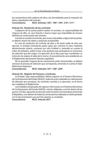 Ley de Contrataciones del Estado
32
las características del cuaderno de obra y las formalidades para la recepción de
obras y liquidación del contrato.
Concordancia:	 RLCE: Artículos 185º, 190º, 194º, 210º, 211º.
Artículo 44.- Resolución de los contratos
Cualquiera de las partes podrá resolver el contrato, sin responsabilidad de
ninguna de ellas, en caso fortuito o fuerza mayor que imposibilite de manera
definitiva la continuación del contrato.
Cuando se resuelva el contrato, por causas imputables a alguna de las partes,
se deberá resarcir los daños y perjuicios ocasionados.
En caso de resolución de contrato de obra y de existir saldo de obra por
ejecutar, la Entidad contratante podrá optar por culminar la obra mediante
administración directa, convenio con otra Entidad o, teniendo en cuenta el
orden de prelación, podrá invitar a los postores que participaron en el proceso
de selección que dio origen a la ejecución de la obra para que manifiesten su
intención de realizar el saldo de la misma. El procedimiento será establecido en
el Reglamento del presente Decreto Legislativo.
De no proceder ninguno de los mecanismos antes mencionados, se deberá
convocar el proceso de selección que corresponda, teniendo en cuenta el Valor
Referencial respectivo.
Concordancias:	 RLCE: Artículos 167º, 168º, 209º.
Artículo 45.- Registro de Procesos y Contratos
La Entidad, bajo responsabilidad, deberá registrar en el Sistema Electrónico
deContratacionesdelEstado(SEACE),todoslosactosrealizadosencadaproceso
de selección que convoque, los contratos suscritos y su ejecución, en la forma
que establezca el Reglamento.
Las Entidades exceptuadas de registrar información en el Sistema Electrónico
de Contrataciones del Estado (SEACE), estarán obligadas a remitir dentro de los
quince (15) días siguientes al cierre de cada trimestre a la Contraloría General de
laRepública,unarelacióndetodaslasconvocatoriasrealizadasendichoperíodo,
con la documentación que permita apreciar su resultado.
Concordancia:	 RLCE: Artículo 287º.
 