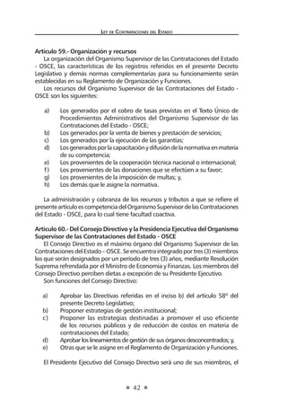 Ley de Contrataciones del Estado
42
Artículo 59.- Organización y recursos
La organización del Organismo Supervisor de las Contrataciones del Estado
- OSCE, las características de los registros referidos en el presente Decreto
Legislativo y demás normas complementarias para su funcionamiento serán
establecidas en su Reglamento de Organización y Funciones.
Los recursos del Organismo Supervisor de las Contrataciones del Estado -
OSCE son los siguientes:
a)	 Los generados por el cobro de tasas previstas en el Texto Único de
Procedimientos Administrativos del Organismo Supervisor de las
Contrataciones del Estado - OSCE;
b)	 Los generados por la venta de bienes y prestación de servicios;
c)	 Los generados por la ejecución de las garantías;
d)	 Losgeneradosporlacapacitaciónydifusióndelanormativaenmateria
de su competencia;
e)	 Los provenientes de la cooperación técnica nacional o internacional;
f)	 Los provenientes de las donaciones que se efectúen a su favor;
g)	 Los provenientes de la imposición de multas; y,
h)	 Los demás que le asigne la normativa.
La administración y cobranza de los recursos y tributos a que se refiere el
presenteartículoescompetenciadelOrganismoSupervisordelasContrataciones
del Estado - OSCE, para lo cual tiene facultad coactiva.
Artículo 60.- Del Consejo Directivo y la Presidencia Ejecutiva del Organismo
Supervisor de las Contrataciones del Estado - OSCE
El Consejo Directivo es el máximo órgano del Organismo Supervisor de las
ContratacionesdelEstado–OSCE.Seencuentraintegradoportres(3) miembros
los que serán designados por un período de tres (3) años, mediante Resolución
Suprema refrendada por el Ministro de Economía y Finanzas. Los miembros del
Consejo Directivo perciben dietas a excepción de su Presidente Ejecutivo.
Son funciones del Consejo Directivo:
a)	 Aprobar las Directivas referidas en el inciso b) del artículo 58º del
presente Decreto Legislativo;
b)	 Proponer estrategias de gestión institucional;
c)	 Proponer las estrategias destinadas a promover el uso eficiente
de los recursos públicos y de reducción de costos en materia de
contrataciones del Estado;
d)	 Aprobar los lineamientos de gestión de sus órganos desconcentrados; y,
e)	 Otras que se le asigne en el Reglamento de Organización y Funciones.
El Presidente Ejecutivo del Consejo Directivo será uno de sus miembros, el
 