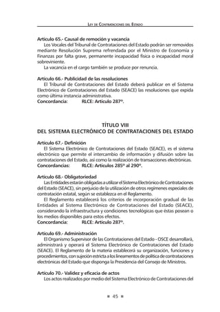 45
Ley de Contrataciones del Estado
Artículo 65.- Causal de remoción y vacancia
Los Vocales del Tribunal de Contrataciones del Estado podrán ser removidos
mediante Resolución Suprema refrendada por el Ministro de Economía y
Finanzas por falta grave, permanente incapacidad física o incapacidad moral
sobreviniente.
La vacancia en el cargo también se produce por renuncia.
Artículo 66.- Publicidad de las resoluciones
El Tribunal de Contrataciones del Estado deberá publicar en el Sistema
Electrónico de Contrataciones del Estado (SEACE) las resoluciones que expida
como última instancia administrativa.
Concordancia:	 RLCE: Artículo 287º.
TÍTULO VIII
DEL SISTEMA ELECTRÓNICO DE CONTRATACIONES DEL ESTADO
Artículo 67.- Definición
El Sistema Electrónico de Contrataciones del Estado (SEACE), es el sistema
electrónico que permite el intercambio de información y difusión sobre las
contrataciones del Estado, así como la realización de transacciones electrónicas.
Concordancias:	 RLCE: Artículos 285º al 290º.
Artículo 68.- Obligatoriedad
LasEntidadesestaránobligadasautilizarelSistemaElectrónicodeContrataciones
del Estado (SEACE), sin perjuicio de la utilización de otros regímenes especiales de
contratación estatal, según se establezca en el Reglamento.
El Reglamento establecerá los criterios de incorporación gradual de las
Entidades al Sistema Electrónico de Contrataciones del Estado (SEACE),
considerando la infraestructura y condiciones tecnológicas que éstas posean o
los medios disponibles para estos efectos.
Concordancia:	 RLCE: Artículo 287º.
Artículo 69.- Administración
El Organismo Supervisor de las Contrataciones del Estado - OSCE desarrollará,
administrará y operará el Sistema Electrónico de Contrataciones del Estado
(SEACE). El Reglamento de la materia establecerá su organización, funciones y
procedimientos,consujeciónestrictaaloslineamentosdepolíticadecontrataciones
electrónicas del Estado que disponga la Presidencia del Consejo de Ministros.
Artículo 70.- Validez y eficacia de actos
Los actos realizados por medio del Sistema Electrónico de Contrataciones del
 
