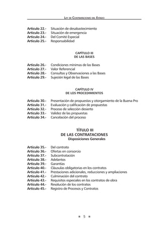 5
Ley de Contrataciones del Estado
Artículo 22.- Situación de desabastecimiento
Artículo 23.- Situación de emergencia
Artículo 24.- Del Comité Especial
Artículo 25.- Responsabilidad
CAPÍTULO III
De las Bases
Artículo 26.- Condiciones mínimas de las Bases
Artículo 27.- Valor Referencial
Artículo 28.- Consultas y Observaciones a las Bases
Artículo 29.- Sujeción legal de las Bases
CAPÍTULO IV
De los Procedimientos
Artículo 30.- Presentación de propuestas y otorgamiento de la Buena Pro
Artículo 31.- Evaluación y calificación de propuestas
Artículo 32.- Proceso de selección desierto
Artículo 33.- Validez de las propuestas
Artículo 34.- Cancelación del proceso
TÍTULO III
DE LAS CONTRATACIONES
Disposiciones Generales
Artículo 35.- Del contrato
Artículo 36.- Ofertas en consorcio
Artículo 37.- Subcontratación
Artículo 38.- Adelantos
Artículo 39.- Garantías
Artículo 40.- Cláusulas obligatorias en los contratos
Artículo 41.- Prestaciones adicionales, reducciones y ampliaciones
Artículo 42.- Culminación del contrato
Artículo 43.- Requisitos especiales en los contratos de obra
Artículo 44.- Resolución de los contratos
Artículo 45.- Registro de Procesos y Contratos
 