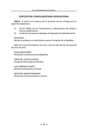 Ley de Contrataciones del Estado
50
DISPOSICIÓN COMPLEMENTARIA DEROGATORIA
ÚNICA.- A partir de la vigencia de la presente norma, deróguense los
siguientes dispositivos:
a)	 Ley Nº 26850, Ley de Contrataciones y Adquisiciones del Estado y
normas modificatorias.
b)	 Las demás normas que se opongan a lo dispuesto en la presente norma.
POR TANTO:
Mando se publique y cumpla dando cuenta al Congreso de la República.
Dado en la Casa de Gobierno, en Lima, a los tres días del mes de junio del
año dos mil ocho.
ALAN GARCÍA PÉREZ
Presidente Constitucional de la República
JORGE DEL CASTILLO GÁLVEZ
Presidente del Consejo de Ministros
LUIS CARRANZA UGARTE
Ministro de Economía y Finanzas
MERCEDES ARÁOZ FERNÁNDEZ
Ministra de Comercio Exterior y Turismo
 