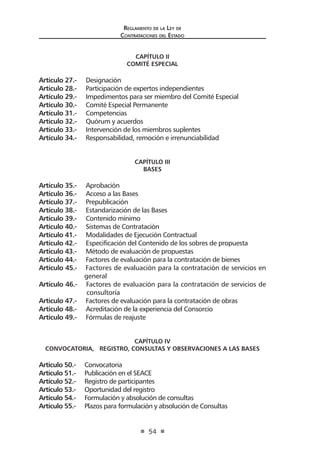 Reglamento de la Ley de
Contrataciones del Estado
54
CAPÍTULO II
COMITÉ ESPECIAL
Artículo 27.- Designación
Artículo 28.- Participación de expertos independientes
Artículo 29.- Impedimentos para ser miembro del Comité Especial
Artículo 30.- Comité Especial Permanente
Artículo 31.- Competencias
Artículo 32.- Quórum y acuerdos
Artículo 33.- Intervención de los miembros suplentes
Artículo 34.- Responsabilidad, remoción e irrenunciabilidad
CAPÍTULO III
BASES
Artículo 35.- Aprobación
Artículo 36.- Acceso a las Bases
Artículo 37.- Prepublicación
Artículo 38.- Estandarización de las Bases
Artículo 39.- Contenido mínimo
Artículo 40.- Sistemas de Contratación
Artículo 41.- Modalidades de Ejecución Contractual
Artículo 42.- Especificación del Contenido de los sobres de propuesta
Artículo 43.- Método de evaluación de propuestas
Artículo 44.- Factores de evaluación para la contratación de bienes
Artículo 45.- Factores de evaluación para la contratación de servicios en
general
Artículo 46.- Factores de evaluación para la contratación de servicios de
consultoría
Artículo 47.- Factores de evaluación para la contratación de obras
Artículo 48.- Acreditación de la experiencia del Consorcio
Artículo 49.- Fórmulas de reajuste
CAPÍTULO IV
CONVOCATORIA, REGISTRO, CONSULTAS Y OBSERVACIONES A LAS BASES
Artículo 50.- Convocatoria
Artículo 51.- Publicación en el SEACE
Artículo 52.- Registro de participantes
Artículo 53.- Oportunidad del registro
Artículo 54.- Formulación y absolución de consultas
Artículo 55.- Plazos para formulación y absolución de Consultas
 