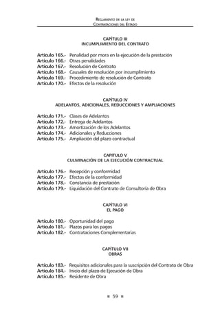 59
Reglamento de la ley de
Contrataciones del Estado
CAPÍTULO III
INCUMPLIMIENTO DEL CONTRATO
Artículo 165.- Penalidad por mora en la ejecución de la prestación
Artículo 166.- Otras penalidades
Artículo 167.- Resolución de Contrato
Artículo 168.- Causales de resolución por incumplimiento
Artículo 169.- Procedimiento de resolución de Contrato
Artículo 170.- Efectos de la resolución
CAPÍTULO IV
ADELANTOS, ADICIONALES, REDUCCIONES Y AMPLIACIONES
Artículo 171.- Clases de Adelantos
Artículo 172.- Entrega de Adelantos
Artículo 173.- Amortización de los Adelantos
Artículo 174.- Adicionales y Reducciones
Artículo 175.- Ampliación del plazo contractual
CAPITULO V
CULMINACIÓN DE LA EJECUCIÓN CONTRACTUAL
Artículo 176.- Recepción y conformidad
Artículo 177.- Efectos de la conformidad
Artículo 178.- Constancia de prestación
Artículo 179.- Liquidación del Contrato de Consultoría de Obra
CAPÍTULO VI
EL PAGO
Artículo 180.- Oportunidad del pago
Artículo 181.- Plazos para los pagos
Artículo 182.- Contrataciones Complementarias
CAPÍTULO VII
OBRAS
Artículo 183.- Requisitos adicionales para la suscripción del Contrato de Obra
Artículo 184.- Inicio del plazo de Ejecución de Obra
Artículo 185.- Residente de Obra
 