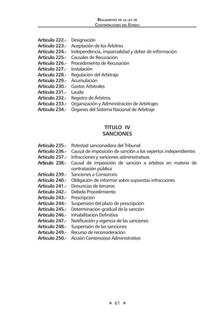 61
Reglamento de la ley de
Contrataciones del Estado
Artículo 222.- Designación
Artículo 223.- Aceptación de los Árbitros
Articulo 224.- Independencia, imparcialidad y deber de información
Articulo 225.- Causales de Recusación
Artículo 226.- Procedimiento de Recusación
Artículo 227.- Instalación
Artículo 228.- Regulación del Arbitraje
Artículo 229.- Acumulación
Artículo 230.- Gastos Arbitrales
Artículo 231.- Laudo
Artículo 232.- Registro de Árbitros
Artículo 233.- Organización y Administración de Arbitrajes
Articulo 234.- Órganos del Sistema Nacional de Arbitraje
TITULO IV
SANCIONES
Artículo 235.- Potestad sancionadora del Tribunal
Artículo 236.- Causal de imposición de sanción a los expertos independientes
Artículo 237.- Infracciones y sanciones administrativas
Artículo 238.- Causal de imposición de sanción a árbitros en materia de
contratación pública
Artículo 239.- Sanciones a Consorcios
Artículo 240.- Obligación de informar sobre supuestas infracciones
Artículo 241.- Denuncias de terceros
Artículo 242.- Debido Procedimiento
Artículo 243.- Prescripción
Artículo 244.- Suspensión del plazo de prescripción
Artículo 245.- Determinación gradual de la sanción
Artículo 246.- Inhabilitación Definitiva
Artículo 247.- Notificación y vigencia de las sanciones
Artículo 248.- Suspensión de las sanciones
Artículo 249.- Recurso de reconsideración
Artículo 250.- Acción Contencioso Administrativo
 