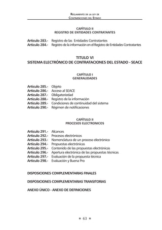 63
Reglamento de la ley de
Contrataciones del Estado
CAPÍTULO II
REGISTRO DE ENTIDADES CONTRATANTES
Artículo 283.- Registro de las Entidades Contratantes
Artículo 284.- RegistrodelainformaciónenelRegistrodeEntidadesContratantes
TITULO VI
SISTEMA ELECTRÓNICO DE CONTRATACIONES DEL ESTADO - SEACE
CAPÍTULO I
GENERALIDADES
Artículo 285.- Objeto
Artículo 286.- Acceso al SEACE
Artículo 287.- Obligatoriedad
Artículo 288.- Registro de la información
Artículo 289.- Condiciones de continuidad del sistema
Artículo 290.- Régimen de notificaciones
CAPÍTULO II
PROCESOS ELECTRONICOS
Artículo 291.- Alcances
Artículo 292.- Procesos electrónicos
Artículo 293.- Nomenclatura de un proceso electrónico
Artículo 294.- Propuestas electrónicas
Artículo 295.- Contenido de las propuestas electrónicas
Artículo 296.- Apertura electrónica de las propuestas técnicas
Artículo 297.- Evaluación de la propuesta técnica
Artículo 298.- Evaluación y Buena Pro
DISPOSICIONES COMPLEMENTARIAS FINALES
DISPOSICIONES COMPLEMENTARIAS TRANSITORIAS
ANEXO ÚNICO - ANEXO DE DEFINICIONES
 