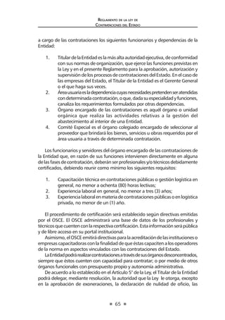 65
Reglamento de la ley de
Contrataciones del Estado
a cargo de las contrataciones los siguientes funcionarios y dependencias de la
Entidad:
1.	 TitulardelaEntidadeslamásaltaautoridadejecutiva,deconformidad
con sus normas de organización, que ejerce las funciones previstas en
la Ley y en el presente Reglamento para la aprobación, autorización y
supervisión de los procesos de contrataciones del Estado. En el caso de
las empresas del Estado, el Titular de la Entidad es el Gerente General
o el que haga sus veces.
2.	 Áreausuariaesladependenciacuyasnecesidadespretendenseratendidas
condeterminadacontratación,oque,dadasuespecialidadyfunciones,
canaliza los requerimientos formulados por otras dependencias.
3.	 Órgano encargado de las contrataciones es aquél órgano o unidad
orgánica que realiza las actividades relativas a la gestión del
abastecimiento al interior de una Entidad.
4.	 Comité Especial es el órgano colegiado encargado de seleccionar al
proveedor que brindará los bienes, servicios u obras requeridos por el
área usuaria a través de determinada contratación.
Los funcionarios y servidores del órgano encargado de las contrataciones de
la Entidad que, en razón de sus funciones intervienen directamente en alguna
delasfasesdecontratación,deberánserprofesionalesy/otécnicosdebidamente
certificados, debiendo reunir como mínimo los siguientes requisitos:
1.	 Capacitación técnica en contrataciones públicas o gestión logística en
general, no menor a ochenta (80) horas lectivas;
2.	 Experiencia laboral en general, no menor a tres (3) años;
3.	 Experiencialaboralenmateriadecontratacionespúblicasoenlogística
privada, no menor de un (1) año.
El procedimiento de certificación será establecido según directivas emitidas
por el OSCE. El OSCE administrará una base de datos de los profesionales y
técnicosquecuentenconlarespectivacertificación.Estainformaciónserápública
y de libre acceso en su portal institucional.
Asimismo,elOSCEemitirádirectivasparalaacreditacióndelasinstitucioneso
empresas capacitadoras con la finalidad de que éstas capaciten a los operadores
de la norma en aspectos vinculados con las contrataciones del Estado.
LaEntidadpodrárealizarcontratacionesatravésdesusórganosdesconcentrados,
siempre que éstos cuenten con capacidad para contratar; o por medio de otros
órganos funcionales con presupuesto propio y autonomía administrativa.
De acuerdo a lo establecido en el Artículo 5° de la Ley, el Titular de la Entidad
podrá delegar, mediante resolución, la autoridad que la Ley le otorga, excepto
en la aprobación de exoneraciones, la declaración de nulidad de oficio, las
 