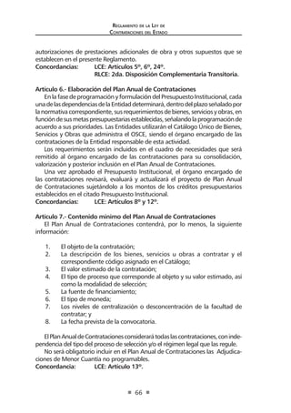 Reglamento de la Ley de
Contrataciones del Estado
66
autorizaciones de prestaciones adicionales de obra y otros supuestos que se
establecen en el presente Reglamento.
Concordancias:	 LCE: Artículos 5º, 6º, 24º.
	 RLCE: 2da. Disposición Complementaria Transitoria.
Artículo 6.- Elaboración del Plan Anual de Contrataciones
En la fase de programación y formulación del Presupuesto Institucional, cada
unadelasdependenciasdelaEntidaddeterminará,dentrodelplazoseñaladopor
lanormativacorrespondiente,susrequerimientosde bienes,serviciosyobras,en
funcióndesusmetaspresupuestariasestablecidas,señalandolaprogramaciónde
acuerdo a sus prioridades. Las Entidades utilizarán el Catálogo Único de Bienes,
Servicios y Obras que administra el OSCE, siendo el órgano encargado de las
contrataciones de la Entidad responsable de esta actividad.
Los requerimientos serán incluidos en el cuadro de necesidades que será
remitido al órgano encargado de las contrataciones para su consolidación,
valorización y posterior inclusión en el Plan Anual de Contrataciones.
Una vez aprobado el Presupuesto Institucional, el órgano encargado de
las contrataciones revisará, evaluará y actualizará el proyecto de Plan Anual
de Contrataciones sujetándolo a los montos de los créditos presupuestarios
establecidos en el citado Presupuesto Institucional.
Concordancias:	 LCE: Artículos 8º y 12º.
Artículo 7.- Contenido mínimo del Plan Anual de Contrataciones
El Plan Anual de Contrataciones contendrá, por lo menos, la siguiente
información:
1.	 El objeto de la contratación;
2.	 La descripción de los bienes, servicios u obras a contratar y el
correspondiente código asignado en el Catálogo;
3.	 El valor estimado de la contratación;
4.	 El tipo de proceso que corresponde al objeto y su valor estimado, así
como la modalidad de selección;
5.	 La fuente de financiamiento;
6.	 El tipo de moneda;
7.	 Los niveles de centralización o desconcentración de la facultad de
contratar; y
8.	 La fecha prevista de la convocatoria.
ElPlanAnualdeContratacionesconsiderarátodaslascontrataciones,coninde-
pendencia del tipo del proceso de selección y/o el régimen legal que las regule.
No será obligatorio incluir en el Plan Anual de Contrataciones las Adjudica-
ciones de Menor Cuantía no programables.
Concordancia:	 LCE: Artículo 13º.
 