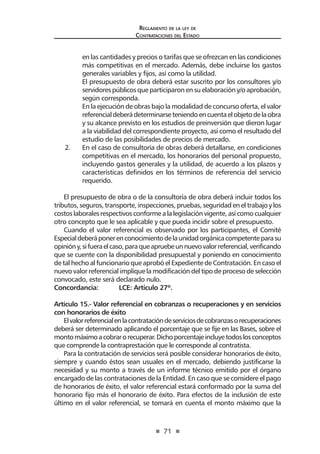 71
Reglamento de la ley de
Contrataciones del Estado
en las cantidades y precios o tarifas que se ofrezcan en las condiciones
más competitivas en el mercado. Además, debe incluirse los gastos
generales variables y fijos, así como la utilidad.
	 El presupuesto de obra deberá estar suscrito por los consultores y/o
servidorespúblicosque participaronensuelaboracióny/o aprobación,
según corresponda.
	 En la ejecución de obras bajo la modalidad de concurso oferta, el valor
referencialdeberádeterminarseteniendoencuentaelobjetodelaobra
y su alcance previsto en los estudios de preinversión que dieron lugar
a la viabilidad del correspondiente proyecto, así como el resultado del
estudio de las posibilidades de precios de mercado.
2. 	 En el caso de consultoría de obras deberá detallarse, en condiciones
competitivas en el mercado, los honorarios del personal propuesto,
incluyendo gastos generales y la utilidad, de acuerdo a los plazos y
características definidos en los términos de referencia del servicio
requerido.
El presupuesto de obra o de la consultoría de obra deberá incluir todos los
tributos,seguros,transporte,inspecciones,pruebas,seguridadeneltrabajoylos
costoslaboralesrespectivosconformealalegislaciónvigente,asícomocualquier
otro concepto que le sea aplicable y que pueda incidir sobre el presupuesto.
Cuando el valor referencial es observado por los participantes, el Comité
Especialdeberáponerenconocimientodelaunidadorgánicacompetenteparasu
opinióny,sifueraelcaso,paraqueapruebeunnuevovalorreferencial,verificando
que se cuente con la disponibilidad presupuestal y poniendo en conocimiento
de tal hecho al funcionario que aprobó el Expediente de Contratación. En caso el
nuevo valor referencial implique la modificación del tipo de proceso de selección
convocado, este será declarado nulo.
Concordancia:	 LCE: Artículo 27º.
Artículo 15.- Valor referencial en cobranzas o recuperaciones y en servicios
con honorarios de éxito
Elvalorreferencialenlacontratacióndeserviciosdecobranzasorecuperaciones
deberá ser determinado aplicando el porcentaje que se fije en las Bases, sobre el
montomáximoacobrarorecuperar.Dichoporcentajeincluyetodoslosconceptos
que comprende la contraprestación que le corresponde al contratista.
Para la contratación de servicios será posible considerar honorarios de éxito,
siempre y cuando éstos sean usuales en el mercado, debiendo justificarse la
necesidad y su monto a través de un informe técnico emitido por el órgano
encargado de las contrataciones de la Entidad. En caso que se considere el pago
de honorarios de éxito, el valor referencial estará conformado por la suma del
honorario fijo más el honorario de éxito. Para efectos de la inclusión de este
último en el valor referencial, se tomará en cuenta el monto máximo que la
 
