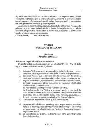 73
Reglamento de la ley de
Contrataciones del Estado
siguiente año fiscal, la Oficina de Presupuesto o la que haga sus veces, deberá
otorgar la certificación por el año fiscal vigente, así como la constancia sobre
que el gasto a ser efectuado será considerado en la programación y formulación
del presupuesto del año fiscal que corresponda.
Alcertificarladisponibilidadpresupuestalsolicitada,laOficinadePresupuesto
o la que haga sus veces, deberá señalar la fuente de financiamiento, la cadena
funcional programática y del gasto y el monto al cual asciende la certificación
con las anotaciones que correspondan.
Concordancia: 	 LCE: Artículo 27º.
TITULO II
PROCESOS DE SELECCIÓN
CAPÍTULO I
ASPECTOS GENERALES
Artículo 19.- Tipos de Procesos de Selección
De conformidad con lo establecido en los artículos 15°,16º, 17º y 18° de la
Ley, son procesos de selección los siguientes:
1.	 LicitaciónPública,queseconvocaparalacontratacióndebienesyobras,
dentro de los márgenes que establecen las normas presupuestarias.
2.	 Concurso Público, que se convoca para la contratación de servicios,
dentro de los márgenes establecidos por las normas presupuestarias.
3.	 Adjudicación Directa, que se convoca para la contratación de bienes,
servicios y ejecución de obras, conforme a los márgenes establecidos
por las normas presupuestarias.
La Adjudicación Directa puede ser Pública o Selectiva.
La Adjudicación Directa Pública se convoca cuando el monto de la
contratación es mayor al cincuenta por ciento (50%) del límite máximo
establecidoparalaAdjudicaciónDirectaenlasnormaspresupuestarias.
En caso contrario, se convoca a Adjudicación Directa Selectiva.
4.	 Adjudicación de Menor Cuantía, que se convoca para:
a)	 La contratación de bienes, servicios y obras, cuyos montos sean infe-
riores a la décima parte del límite mínimo establecido por las normas
presupuestarias para las Licitaciones Públicas o Concursos Públicos,
según corresponda;
b)	 La contratación de expertos independientes para que integren los
Comités Especiales; y,
 