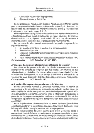 Reglamento de la Ley de
Contrataciones del Estado
76
7.	 Calificación y evaluación de propuestas.
8.	 Otorgamiento de la Buena Pro.
En los procesos de Adjudicación Directa y Adjudicación de Menor Cuantía
para obras y consultoría de obras se fusionarán las etapas 3 y 4. Asimismo, en
los procesos de Adjudicación de Menor Cuantía para bienes y servicios no se
incluirán en el proceso las etapas 3, 4 y 5.
El incumplimiento de alguna de las disposiciones que regulan el desarrollo de
estas etapas constituye causal de nulidad de las etapas siguientes del proceso,
de conformidad con lo dispuesto en el artículo 56° de la Ley, y lo retrotrae al
momento anterior a aquél en que se produjo dicho incumplimiento.
Los procesos de selección culminan cuando se produce alguno de los
siguientes eventos:
1.	 Se suscribe el contrato respectivo o se perfecciona éste.
2.	 Se cancela el proceso.
3.	 SedejasinefectoelotorgamientodelaBuenaProporcausaimputable
a la Entidad.
4.	 No se suscriba el contrato por las causales establecidas en el artículo 137°.
Concordancias: 	 LCE: Artículos 14º, 56º, 137º.
Artículo 23.- Cómputo de plazos durante el Proceso de Selección
Los plazos en los procesos de selección, desde su convocatoria hasta la
suscripción del contrato, se computan por días hábiles. Son inhábiles los días
sábado,domingoyferiadosnolaborables,ylosdeclaradosporelPoderEjecutivo
o autoridades competentes. El plazo excluye el día inicial e incluye el día de
vencimiento, salvo disposición distinta establecida en el presente Reglamento.
Concordancia: 	 LCE: Artículo 14º.
Artículo 24.- Plazos generales para Procesos de Selección
En las Licitaciones Públicas y Concursos Públicos, entre las fechas de
convocatoria y de presentación de propuestas no deberán mediar menos de
veintidós(22)díashábiles,computadosapartirdeldíasiguientedelapublicación
de la convocatoria en el SEACE. Asimismo, entre la integración de las Bases y la
presentación de propuestas no podrán mediar menos de cinco (5) días hábiles,
computados a partir del día siguiente de la publicación de las Bases integradas
en el SEACE.
En las Adjudicaciones Directas mediarán no menos de diez (10) días hábiles
entre la convocatoria y la presentación de propuestas y tres (3) días hábiles entre
la integración de las bases y la presentación de las propuestas.
En las Adjudicaciones de Menor Cuantía para bienes y servicios, desde la
convocatoria hasta la fecha de presentación de las propuestas existirá un plazo
no menor de dos (2) días hábiles. En el caso de Adjudicaciones de Menor Cuantía
derivadas de Licitaciones Públicas, Concursos Públicos y Adjudicaciones Directas
 