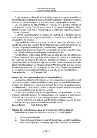 Reglamento de la Ley de
Contrataciones del Estado
78
Conjuntamenteconlanotificacióndedesignación,seentregaráalpresidente
delComitéEspecialelExpedientedeContrataciónaprobadoytodalainformación
técnica y económica necesaria que pudiera servir para cumplir el encargo.
Una vez recibida la documentación señalada en el párrafo anterior, el
presidente del Comité Especial, a más tardar al día siguiente hábil de recibida,
deberá convocar a los demás miembros para la instalación respectiva, dejando
constancia en actas.
El Comité Especial elaborará las Bases y las elevará para la aprobación de la
autoridad competente. Luego de aprobadas, el Comité Especial dispondrá la
convocatoria del proceso.
Durante el desempeño de su encargo, el Comité Especial está facultado para
solicitar el apoyo que requiera de las dependencias o áreas pertinentes de la
Entidad, las que estarán obligadas a brindarlo bajo responsabilidad.
Los acuerdos que adopte el Comité Especial deberán constar en actas, cuyas
copias deberán incorporarse al Expediente de Contratación.
Para tal efecto, toda Entidad contará con un libro de actas de Licitaciones
Públicas, Concursos Públicos y Adjudicaciones Directas, o con un libro de actas
por cada tipo de proceso de selección, debidamente foliado y legalizado, el
mismo que podrá ser llevado en hojas mecanizadas. Facultativamente, también
podrá incluir las actas de las Adjudicaciones de Menor Cuantía o contar con un
libro de actas para este tipo de procesos de selección. El órgano encargado de
las contrataciones será el responsable de la custodia de los indicados libros.
Concordancia: 	 LCE: Artículo 24º.
Artículo 28.- Participación de expertos independientes
Los expertos independientes podrán ser personas jurídicas o naturales. En el
casoquesedesignecomoexpertoindependienteaunapersonajurídicadelsector
privado, ésta deberá tener como giro principal de su negocio aquél vinculado
con el objeto de la convocatoria, debiendo además designar a la persona natural
que la representará dentro del Comité Especial.
Podrán ser invitados expertos independientes que provengan de otras
Entidades del sector público. Para estos efectos, será necesaria la autorización
del Titular de la Entidad de la que provenga el experto independiente.
El experto independiente deberá guardar confidencialidad respecto de toda
la información a que tenga acceso con ocasión del servicio.
Concordancia: 	 LCE: Artículo 24º.
Artículo 29.- Impedimentos para ser miembro del Comité Especial
Se encuentran impedidos de formar parte de un Comité Especial:
1.	 El Titular de la Entidad.
2.	 Todoslosfuncionariosquetenganatribucionesdecontrolofiscalización
tales como regidores, consejeros regionales, directores de empresas,
 