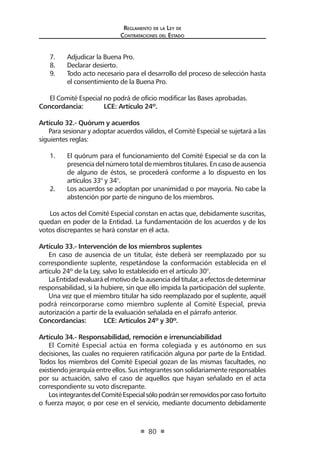 Reglamento de la Ley de
Contrataciones del Estado
80
7.	 Adjudicar la Buena Pro.
8.	 Declarar desierto.
9.	 Todo acto necesario para el desarrollo del proceso de selección hasta
el consentimiento de la Buena Pro.
El Comité Especial no podrá de oficio modificar las Bases aprobadas.
Concordancia: 	 LCE: Artículo 24º.
Artículo 32.- Quórum y acuerdos
Para sesionar y adoptar acuerdos válidos, el Comité Especial se sujetará a las
siguientes reglas:
1.	 El quórum para el funcionamiento del Comité Especial se da con la
presencia del número total de miembros titulares. En caso de ausencia
de alguno de éstos, se procederá conforme a lo dispuesto en los
artículos 33° y 34°.
2.	 Los acuerdos se adoptan por unanimidad o por mayoría. No cabe la
abstención por parte de ninguno de los miembros.
Los actos del Comité Especial constan en actas que, debidamente suscritas,
quedan en poder de la Entidad. La fundamentación de los acuerdos y de los
votos discrepantes se hará constar en el acta.
Artículo 33.- Intervención de los miembros suplentes
En caso de ausencia de un titular, éste deberá ser reemplazado por su
correspondiente suplente, respetándose la conformación establecida en el
artículo 24º de la Ley, salvo lo establecido en el artículo 30°.
LaEntidadevaluaráelmotivodelaausenciadeltitular,aefectosdedeterminar
responsabilidad, si la hubiere, sin que ello impida la participación del suplente.
Una vez que el miembro titular ha sido reemplazado por el suplente, aquél
podrá reincorporarse como miembro suplente al Comité Especial, previa
autorización a partir de la evaluación señalada en el párrafo anterior.
Concordancias: 	 LCE: Artículos 24º y 30º.
Artículo 34.- Responsabilidad, remoción e irrenunciabilidad	
El Comité Especial actúa en forma colegiada y es autónomo en sus
decisiones, las cuales no requieren ratificación alguna por parte de la Entidad.
Todos los miembros del Comité Especial gozan de las mismas facultades, no
existiendo jerarquía entre ellos. Sus integrantes son solidariamente responsables
por su actuación, salvo el caso de aquellos que hayan señalado en el acta
correspondiente su voto discrepante.
LosintegrantesdelComitéEspecialsólopodránserremovidosporcasofortuito
o fuerza mayor, o por cese en el servicio, mediante documento debidamente
 