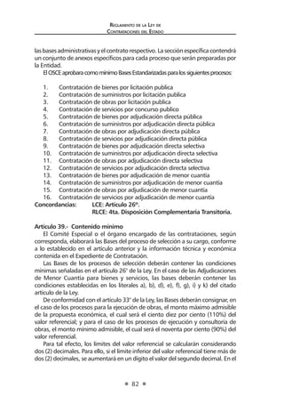 Reglamento de la Ley de
Contrataciones del Estado
82
lasbasesadministrativasyelcontratorespectivo.Lasecciónespecíficacontendrá
un conjunto de anexos específicos para cada proceso que serán preparadas por
la Entidad.
ElOSCEaprobaracomomínimoBasesEstandarizadasparalossiguientesprocesos:
1.	 Contratación de bienes por licitación publica
2.	 Contratación de suministros por licitación publica
3.	 Contratación de obras por licitación publica
4.	 Contratación de servicios por concurso publico
5.	 Contratación de bienes por adjudicación directa pública
6.	 Contratación de suministros por adjudicación directa pública
7.	 Contratación de obras por adjudicación directa pública
8.	 Contratación de servicios por adjudicación directa pública
9.	 Contratación de bienes por adjudicación directa selectiva
10.	 Contratación de suministros por adjudicación directa selectiva
11.	 Contratación de obras por adjudicación directa selectiva
12.	 Contratación de servicios por adjudicación directa selectiva
13.	 Contratación de bienes por adjudicación de menor cuantía
14.	 Contratación de suministros por adjudicación de menor cuantía
15.	 Contratación de obras por adjudicación de menor cuantía
16.	 Contratación de servicios por adjudicación de menor cuantía
Concordancias: 	 LCE: Artículo 26º.
	 RLCE: 4ta. Disposición Complementaria Transitoria.
Artículo 39.- Contenido mínimo
El Comité Especial o el órgano encargado de las contrataciones, según
corresponda, elaborará las Bases del proceso de selección a su cargo, conforme
a lo establecido en el artículo anterior y la información técnica y económica
contenida en el Expediente de Contratación.
Las Bases de los procesos de selección deberán contener las condiciones
mínimas señaladas en el artículo 26° de la Ley. En el caso de las Adjudicaciones
de Menor Cuantía para bienes y servicios, las bases deberán contener las
condiciones establecidas en los literales a), b), d), e), f), g), i) y k) del citado
artículo de la Ley.
De conformidad con el artículo 33° de la Ley, las Bases deberán consignar, en
el caso de los procesos para la ejecución de obras, el monto máximo admisible
de la propuesta económica, el cual será el ciento diez por ciento (110%) del
valor referencial; y para el caso de los procesos de ejecución y consultoría de
obras, el monto mínimo admisible, el cual será el noventa por ciento (90%) del
valor referencial.
Para tal efecto, los límites del valor referencial se calcularán considerando
dos (2) decimales. Para ello, si el límite inferior del valor referencial tiene más de
dos (2) decimales, se aumentará en un dígito el valor del segundo decimal. En el
 