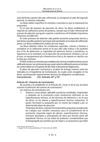 83
Reglamento de la ley de
Contrataciones del Estado
caso del límite superior del valor referencial, se consignará el valor del segundo
decimal, sin efectuar redondeo.
Las Bases deben especificar la moneda o monedas en que se expresarán las
propuestas.
En el caso de procesos de ejecución de obras, las Bases establecerán el
requisito de calificación previa de postores, siempre que el valor referencial del
proceso de selección sea igual o superior a veinticinco mil Unidades Impositivas
Tributarias (25,000 UIT).
En estos procesos de selección sólo podrán presentar propuestas técnica y
económicaaquellospostoresquehayansidoaprobadosenlaetapadecalificación
previa. Las Bases establecerán el plazo de esta etapa.
Las Bases deberán indicar las condiciones especiales, criterios y factores a
considerar en la calificación previa en la que sólo cabe evaluar a los postores
con el fin de determinar su capacidad y/o solvencia técnica y económica, su
experiencia en la actividad y en la ejecución de prestaciones similares y, de ser
el caso, en equipamiento y/o infraestructura física y de soporte en relación con
la obra por contratar.
ElOSCEemitiráunadirectivaqueestablezcalasnormascomplementariasparala
calificaciónprevia.Lascontroversiasquesurjansobrelacalificaciónpreviasetramitan
de conformidad con el Capítulo XII del Título II del presente Reglamento.
El plazo de ejecución contractual y el plazo de entrega máximo serán los
indicados en el Expediente de Contratación, los cuales serán recogidos en las
Bases, constituyendo requerimientos técnicos de obligatorio cumplimiento.
Concordancias: 	 LCE: Artículos 26º y 33º.
Artículo 40.- Sistemas de Contratación	
De acuerdo a lo establecido en el Artículo 26°, inciso e) de la Ley, las bases
incluirán la definición del sistema de contratación.4
Los sistemas de contratación son:
1.	 Sistema a suma alzada, aplicable cuando las cantidades, magnitudes
y calidades de la prestación estén totalmente definidas en las
especificaciones técnicas, en los términos de referencia o, en el caso
de obras, en los planos y especificaciones técnicas respectivas. El
postor formulará su propuesta por un monto fijo integral y por un
determinado plazo de ejecución.
	 Tratándosedeobras,elpostorformularádichapropuestaconsiderando
los trabajos que resulten necesarios para el cumplimiento de la
prestación requerida según los planos, especificaciones técnicas,
memoria descriptiva y presupuesto de obra que forman parte del
Expediente Técnico, en ese orden de prelación; considerándose que
el desagregado por partidas que da origen a su propuesta y que debe
4  Según Fe de Erratas publicada el 15 de enero de 2009.
 