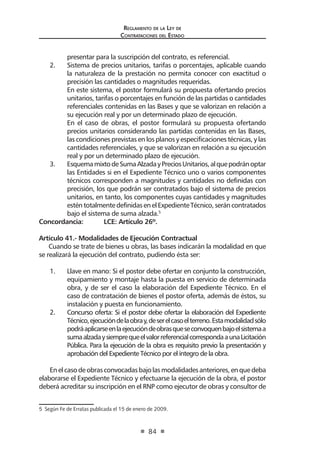 Reglamento de la Ley de
Contrataciones del Estado
84
presentar para la suscripción del contrato, es referencial.
2. 	 Sistema de precios unitarios, tarifas o porcentajes, aplicable cuando
la naturaleza de la prestación no permita conocer con exactitud o
precisión las cantidades o magnitudes requeridas.
	 En este sistema, el postor formulará su propuesta ofertando precios
unitarios, tarifas o porcentajes en función de las partidas o cantidades
referenciales contenidas en las Bases y que se valorizan en relación a
su ejecución real y por un determinado plazo de ejecución.
	 En el caso de obras, el postor formulará su propuesta ofertando
precios unitarios considerando las partidas contenidas en las Bases,
las condiciones previstas en los planos y especificaciones técnicas, y las
cantidades referenciales, y que se valorizan en relación a su ejecución
real y por un determinado plazo de ejecución.
3.	 EsquemamixtodeSumaAlzadayPreciosUnitarios,alquepodránoptar
las Entidades si en el Expediente Técnico uno o varios componentes
técnicos corresponden a magnitudes y cantidades no definidas con
precisión, los que podrán ser contratados bajo el sistema de precios
unitarios, en tanto, los componentes cuyas cantidades y magnitudes
esténtotalmentedefinidasenelExpedienteTécnico,seráncontratados
bajo el sistema de suma alzada.5
Concordancia: 	 LCE: Artículo 26º.
Artículo 41.- Modalidades de Ejecución Contractual
Cuando se trate de bienes u obras, las bases indicarán la modalidad en que
se realizará la ejecución del contrato, pudiendo ésta ser:
1.	 Llave en mano: Si el postor debe ofertar en conjunto la construcción,
equipamiento y montaje hasta la puesta en servicio de determinada
obra, y de ser el caso la elaboración del Expediente Técnico. En el
caso de contratación de bienes el postor oferta, además de éstos, su
instalación y puesta en funcionamiento.
2.	 Concurso oferta: Si el postor debe ofertar la elaboración del Expediente
Técnico,ejecucióndelaobray,deserelcasoelterreno.Estamodalidadsólo
podráaplicarseenlaejecucióndeobrasqueseconvoquenbajoelsistemaa
sumaalzadaysiemprequeelvalorreferencialcorrespondaaunaLicitación
Pública. Para la ejecución de la obra es requisito previo la presentación y
aprobación del Expediente Técnico por el íntegro de la obra.
Enelcasodeobrasconvocadasbajolasmodalidadesanteriores,enquedeba
elaborarse el Expediente Técnico y efectuarse la ejecución de la obra, el postor
deberá acreditar su inscripción en el RNP como ejecutor de obras y consultor de
5  Según Fe de Erratas publicada el 15 de enero de 2009.
 