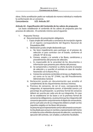 85
Reglamento de la ley de
Contrataciones del Estado
obras. Dicha acreditación podrá ser realizada de manera individual o mediante
la conformación de un consorcio.
Concordancia: 	 LCE: Artículo 26º.
Artículo 42.- Especificación del Contenido de los sobres de propuesta
Las bases establecerán el contenido de los sobres de propuesta para los
procesos de selección. El contenido mínimo será el siguiente:
1.	 Propuesta Técnica:
	 a) Documentación de presentación obligatoria
i. Copia simple del certificado o constancia de inscripción vigente
en el registro correspondiente del Registro Nacional de
Proveedores-RNP.
	 ii. Declaración jurada simple declarando que:
a.	 No tiene impedimento para participar en el proceso de
selección ni para contratar con el Estado, conforme al
artículo 10° de la Ley;
b.	 Conoce, acepta y se somete a las Bases, condiciones y
procedimientos del proceso de selección;
c.	 Es responsable de la veracidad de los documentos e
información que presenta para efectos del proceso;
d.	 Se compromete a mantener su oferta durante el proceso
de selección y a suscribir el contrato en caso de resultar
favorecido con la Buena Pro; y
e.	 ConocelassancionescontenidasenlaLeyysuReglamento,
así como en la Ley Nº 27444, Ley del Procedimiento
Administrativo General.
iii.	 Declaración jurada y/o documentación que acredite el
cumplimiento de los requerimientos técnicos mínimos.
iv.	 Promesa de consorcio, de ser el caso, consignando los
integrantes, el representante común, el domicilio común y el
porcentaje de participación. La promesa formal de consorcio
deberá ser suscrita por cada uno de sus integrantes. En caso
de no establecerse en las bases o en la promesa formal de
consorciolasobligaciones,sepresumiráquelosintegrantesdel
consorcioejecutaránconjuntamenteelobjetodeconvocatoria,
por lo cual cada uno de sus integrantes deberá cumplir con los
requisitos exigidos en las Bases del proceso.
Sepresumequeelrepresentantecomúndelconsorcioseencuen-
trafacultadoparaactuarennombreyrepresentacióndelmismo
entodoslosactosreferidosalprocesodeselección,suscripcióny
ejecución del contrato, con amplias y suficientes facultades.
 