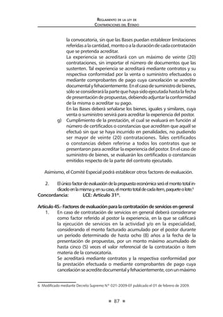 87
Reglamento de la ley de
Contrataciones del Estado
la convocatoria, sin que las Bases puedan establecer limitaciones
referidasalacantidad,montooaladuracióndecadacontratación
que se pretenda acreditar.
	 La experiencia se acreditará con un máximo de veinte (20)
contrataciones, sin importar el número de documentos que las
sustenten. Tal experiencia se acreditará mediante contratos y su
respectiva conformidad por la venta o suministro efectuados o
mediante comprobantes de pago cuya cancelación se acredite
documentalyfehacientemente.Enelcasodesuministrodebienes,
sólo se considerará la parte que haya sido ejecutada hasta la fecha
depresentacióndepropuestas,debiendoadjuntarlaconformidad
de la misma o acreditar su pago.
	 En las Bases deberá señalarse los bienes, iguales y similares, cuya
venta o suministro servirá para acreditar la experiencia del postor.
g)	 Cumplimiento de la prestación, el cual se evaluará en función al
número de certificados o constancias que acrediten que aquél se
efectuó sin que se haya incurrido en penalidades, no pudiendo
ser mayor de veinte (20) contrataciones. Tales certificados
o constancias deben referirse a todos los contratos que se
presentaron para acreditar la experiencia del postor. En el caso de
suministro de bienes, se evaluarán los certificados o constancias
emitidos respecto de la parte del contrato ejecutado.
Asimismo, el Comité Especial podrá establecer otros factores de evaluación.
2.	 Elúnicofactordeevaluacióndelapropuestaeconómicaseráelmontototalin-
dicadoenlamismay,ensucaso,elmontototaldecadaítem,paqueteolote.6
Concordancia: 	 LCE: Artículo 31º.
Artículo 45.- Factores de evaluación para la contratación de servicios en general
1. 	 En caso de contratación de servicios en general deberá considerarse
como factor referido al postor la experiencia, en la que se calificará
la ejecución de servicios en la actividad y/o en la especialidad,
considerando el monto facturado acumulado por el postor durante
un período determinado de hasta ocho (8) años a la fecha de la
presentación de propuestas, por un monto máximo acumulado de
hasta cinco (5) veces el valor referencial de la contratación o ítem
materia de la convocatoria.
	 Se acreditará mediante contratos y la respectiva conformidad por
la prestación efectuada o mediante comprobantes de pago cuya
cancelaciónseacreditedocumentalyfehacientemente,conunmáximo
6  Modificado mediante Decreto Supremo Nº 021-2009-EF publicado el 01 de febrero de 2009.  
 