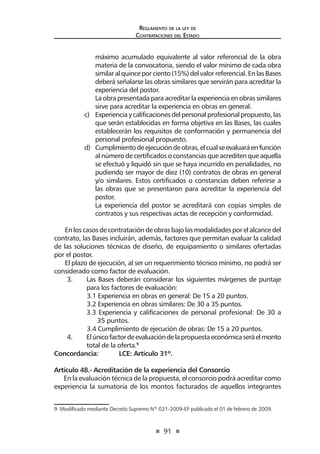 91
Reglamento de la ley de
Contrataciones del Estado
máximo acumulado equivalente al valor referencial de la obra
materia de la convocatoria, siendo el valor mínimo de cada obra
similaralquinceporciento(15%)delvalorreferencial.EnlasBases
deberá señalarse las obras similares que servirán para acreditar la
experiencia del postor.	
Laobrapresentadaparaacreditarlaexperienciaenobrassimilares
sirve para acreditar la experiencia en obras en general.
c)	 Experienciaycalificacionesdelpersonalprofesionalpropuesto,las
que serán establecidas en forma objetiva en las Bases, las cuales
establecerán los requisitos de conformación y permanencia del
personal profesional propuesto.
d)	 Cumplimientodeejecucióndeobras,elcualseevaluaráenfunción
al número de certificados o constancias que acrediten que aquella
se efectuó y liquidó sin que se haya incurrido en penalidades, no
pudiendo ser mayor de diez (10) contratos de obras en general
y/o similares. Estos certificados o constancias deben referirse a
las obras que se presentaron para acreditar la experiencia del
postor.
La experiencia del postor se acreditará con copias simples de
contratos y sus respectivas actas de recepción y conformidad.
En los casos de contratación de obras bajo las modalidades por el alcance del
contrato, las Bases incluirán, además, factores que permitan evaluar la calidad
de las soluciones técnicas de diseño, de equipamiento o similares ofertadas
por el postor.
El plazo de ejecución, al ser un requerimiento técnico mínimo, no podrá ser
considerado como factor de evaluación.
3.	 Las Bases deberán considerar los siguientes márgenes de puntaje
para los factores de evaluación:
	 3.1 Experiencia en obras en general: De 15 a 20 puntos.
	 3.2 Experiencia en obras similares: De 30 a 35 puntos.
3.3 Experiencia y calificaciones de personal profesional: De 30 a
35 puntos.
	 3.4 Cumplimiento de ejecución de obras: De 15 a 20 puntos.
4.	 Elúnicofactordeevaluacióndelapropuestaeconómicaseráelmonto
total de la oferta.9
Concordancia: 	 LCE: Artículo 31º.
Artículo 48.- Acreditación de la experiencia del Consorcio
En la evaluación técnica de la propuesta, el consorcio podrá acreditar como
experiencia la sumatoria de los montos facturados de aquellos integrantes
9  Modificado mediante Decreto Supremo Nº 021-2009-EF publicado el 01 de febrero de 2009.
 