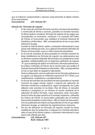 Reglamento de la Ley de
Contrataciones del Estado
92
que se hubieran comprometido a ejecutar conjuntamente el objeto materia
de la convocatoria.
Concordancia: 	 LCE: Artículo 36º.
Artículo 49.- Fórmulas de reajuste
1.	 En los casos de contratos de tracto sucesivo o de ejecución periódica
o continuada de bienes o servicios, pactados en moneda nacional,
las Bases podrán considerar fórmulas de reajuste de los pagos que
corresponden al contratista, conforme a la variación del Índice
de Precios al Consumidor que establece el Instituto Nacional de
Estadística e Informática - INEI, correspondiente al mes en que debe
efectuarse el pago.
Cuando se trate de bienes sujetos a cotización internacional o cuyo
precio esté influido por ésta, no se aplicará la limitación del Índice de
Precios al Consumidor a que se refiere el párrafo precedente.
2. En el caso de contratos de obras pactados en moneda nacional, las
Bases establecerán las fórmulas de reajuste. Las valorizaciones que
se efectúen a precios originales del contrato y sus ampliaciones serán
ajustadas multiplicándolas por el respectivo coeficiente de reajuste
“K” que se obtenga de aplicar en la fórmula o fórmulas polinómicas,
los Índices Unificados de Precios de la Construcción que publica el
InstitutoNacionaldeEstadísticaeInformática-INEI,correspondiente
al mes en que debe ser pagada la valorización.
	 Tanto la elaboración como la aplicación de las fórmulas polinómicas
se sujetan a lo dispuesto en el Decreto Supremo Nº 011-79-VC y sus
modificatorias, ampliatorias y complementarias.
3.	 En el caso de contratos de consultoría de obras pactados en moneda
nacional, los pagos estarán sujetos a reajuste por aplicación de
fórmulas monómicas o polinómicas, según corresponda, las cuales
deberán estar previstas en las Bases. Para tal efecto, el consultor
calculará y consignará en sus facturas el monto resultante de la
aplicación de dichas fórmulas, cuyas variaciones serán mensuales,
hasta la fecha de pago prevista en el contrato respectivo, utilizando
los Índices de Precios al Consumidor publicados por el Instituto
Nacional de Estadística e Informática - INEI a la fecha de facturación.
Una vez publicados los índices correspondientes al mes en que debió
efectuarse el pago, se realizarán las regularizaciones necesarias.
4.	 No son de aplicación las fórmulas de reajuste cuando las Bases
establezcan que las propuestas se expresen en moneda extranjera,
salvo el caso de los bienes sujetos a cotización internacional o cuyo
precio esté influido por ésta.
Concordancias: 	 LCE: Artículo 26º.
	 RLCE: Artículo 198º.
 