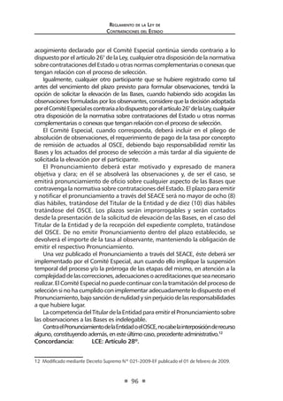 Reglamento de la Ley de
Contrataciones del Estado
96
acogimiento declarado por el Comité Especial continúa siendo contrario a lo
dispuesto por el artículo 26° de la Ley, cualquier otra disposición de la normativa
sobre contrataciones del Estado u otras normas complementarias o conexas que
tengan relación con el proceso de selección.
Igualmente, cualquier otro participante que se hubiere registrado como tal
antes del vencimiento del plazo previsto para formular observaciones, tendrá la
opción de solicitar la elevación de las Bases, cuando habiendo sido acogidas las
observaciones formuladas por los observantes, considere que la decisión adoptada
porelComitéEspecialescontrariaalodispuestoporelartículo26°delaLey,cualquier
otra disposición de la normativa sobre contrataciones del Estado u otras normas
complementarias o conexas que tengan relación con el proceso de selección.
El Comité Especial, cuando corresponda, deberá incluir en el pliego de
absolución de observaciones, el requerimiento de pago de la tasa por concepto
de remisión de actuados al OSCE, debiendo bajo responsabilidad remitir las
Bases y los actuados del proceso de selección a más tardar al día siguiente de
solicitada la elevación por el participante.
El Pronunciamiento deberá estar motivado y expresado de manera
objetiva y clara; en él se absolverá las observaciones y, de ser el caso, se
emitirá pronunciamiento de oficio sobre cualquier aspecto de las Bases que
contravenga la normativa sobre contrataciones del Estado. El plazo para emitir
y notificar el pronunciamiento a través del SEACE será no mayor de ocho (8)
días hábiles, tratándose del Titular de la Entidad y de diez (10) días hábiles
tratándose del OSCE. Los plazos serán improrrogables y serán contados
desde la presentación de la solicitud de elevación de las Bases, en el caso del
Titular de la Entidad y de la recepción del expediente completo, tratándose
del OSCE. De no emitir Pronunciamiento dentro del plazo establecido, se
devolverá el importe de la tasa al observante, manteniendo la obligación de
emitir el respectivo Pronunciamiento.
Una vez publicado el Pronunciamiento a través del SEACE, éste deberá ser
implementado por el Comité Especial, aun cuando ello implique la suspensión
temporal del proceso y/o la prórroga de las etapas del mismo, en atención a la
complejidaddelascorrecciones,adecuacionesoacreditacionesqueseanecesario
realizar. El Comité Especial no puede continuar con la tramitación del proceso de
selección si no ha cumplido con implementar adecuadamente lo dispuesto en el
Pronunciamiento,bajosancióndenulidadysinperjuiciodelasresponsabilidades
a que hubiere lugar.
LacompetenciadelTitulardelaEntidadparaemitirelPronunciamientosobre
las observaciones a las Bases es indelegable.
ContraelPronunciamientodelaEntidadoelOSCE,nocabelainterposiciónderecurso
alguno,constituyendoademás,enesteúltimocaso,precedenteadministrativo.12
Concordancia:	 LCE: Artículo 28º.
12  Modificado mediante Decreto Supremo Nº 021-2009-EF publicado el 01 de febrero de 2009.
 