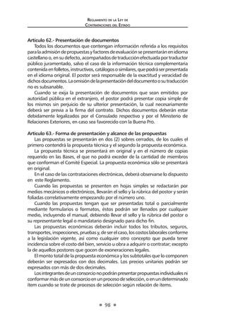 Reglamento de la Ley de
Contrataciones del Estado
98
Artículo 62.- Presentación de documentos
Todos los documentos que contengan información referida a los requisitos
paralaadmisióndepropuestasyfactoresdeevaluaciónsepresentaránenidioma
castellanoo,ensudefecto,acompañadosdetraducciónefectuadaportraductor
público juramentado, salvo el caso de la información técnica complementaria
contenidaenfolletos,instructivos,catálogososimilares,quepodráserpresentada
en el idioma original. El postor será responsable de la exactitud y veracidad de
dichosdocumentos.Laomisióndelapresentacióndeldocumentoosutraducción
no es subsanable.
Cuando se exija la presentación de documentos que sean emitidos por
autoridad pública en el extranjero, el postor podrá presentar copia simple de
los mismos sin perjuicio de su ulterior presentación, la cual necesariamente
deberá ser previa a la firma del contrato. Dichos documentos deberán estar
debidamente legalizados por el Consulado respectivo y por el Ministerio de
Relaciones Exteriores, en caso sea favorecido con la Buena Pro.
Artículo 63.- Forma de presentación y alcance de las propuestas
Las propuestas se presentarán en dos (2) sobres cerrados, de los cuales el
primero contendrá la propuesta técnica y el segundo la propuesta económica.
La propuesta técnica se presentará en original y en el número de copias
requerido en las Bases, el que no podrá exceder de la cantidad de miembros
que conforman el Comité Especial. La propuesta económica sólo se presentará
en original.
En el caso de las contrataciones electrónicas, deberá observarse lo dispuesto
en este Reglamento.
Cuando las propuestas se presenten en hojas simples se redactarán por
medios mecánicos o electrónicos, llevarán el sello y la rúbrica del postor y serán
foliadas correlativamente empezando por el número uno.
Cuando las propuestas tengan que ser presentadas total o parcialmente
mediante formularios o formatos, éstos podrán ser llenados por cualquier
medio, incluyendo el manual, debiendo llevar el sello y la rúbrica del postor o
su representante legal o mandatario designado para dicho fin.
Las propuestas económicas deberán incluir todos los tributos, seguros,
transportes,inspecciones,pruebasy,deserelcaso,loscostoslaboralesconforme
a la legislación vigente, así como cualquier otro concepto que pueda tener
incidencia sobre el costo del bien, servicio u obra a adquirir o contratar; excepto
la de aquellos postores que gocen de exoneraciones legales.
El monto total de la propuesta económica y los subtotales que lo componen
deberán ser expresados con dos decimales. Los precios unitarios podrán ser
expresados con más de dos decimales.
Losintegrantesdeunconsorcionopodránpresentarpropuestasindividualesni
conformarmásdeunconsorcioenunprocesodeselección,oenundeterminado
ítem cuando se trate de procesos de selección según relación de ítems.
 