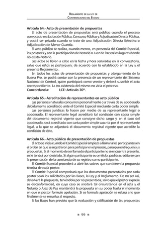 99
Reglamento de la ley de
Contrataciones del Estado
Artículo 64.- Acto de presentación de propuestas
El acto de presentación de propuestas será público cuando el proceso
convocadoseaLicitaciónPública,ConcursoPúblicoyAdjudicaciónDirectaPública,
y podrá ser privado cuando se trate de una Adjudicación Directa Selectiva o
Adjudicación de Menor Cuantía.
El acto público se realiza, cuando menos, en presencia del Comité Especial,
los postores y con la participación de Notario o Juez de Paz en los lugares donde
no exista Notario.
Los actos se llevan a cabo en la fecha y hora señaladas en la convocatoria,
salvo que éstos se posterguen, de acuerdo con lo establecido en la Ley y el
presente Reglamento.
En todos los actos de presentación de propuestas y otorgamiento de la
Buena Pro, se podrá contar con la presencia de un representante del Sistema
Nacional de Control, quien participará como veedor y deberá suscribir el acta
correspondiente. La no asistencia del mismo no vicia el proceso.
Concordancia:	 LCE: Artículo 30º.
Artículo 65.- Acreditación de representantes en acto público
Las personas naturales concurren personalmente o a través de su apoderado
debidamente acreditado ante el Comité Especial mediante carta poder simple.
Las personas jurídicas lo hacen por medio de su representante legal o
apoderado. El representante legal acreditará tal condición con copia simple
del documento registral vigente que consigne dicho cargo y, en el caso del
apoderado, será acreditado con carta poder simple suscrita por el representante
legal, a la que se adjuntará el documento registral vigente que acredite la
condición de éste.
Artículo 66.- Acto público de presentación de propuestas
ElactoseiniciacuandoelComitéEspecialempiezaallamaralosparticipantesen
elordenenqueseregistraronparaparticiparenelproceso,paraqueentreguensus
propuestas.Sialmomentodeserllamadoelparticipantenoseencuentrapresente,
se le tendrá por desistido. Si algún participante es omitido, podrá acreditarse con
la presentación de la constancia de su registro como participante.
El Comité Especial procederá a abrir los sobres que contienen la propuesta
técnica de cada postor.
El Comité Especial comprobará que los documentos presentados por cada
postor sean los solicitados por las Bases, la Ley y el Reglamento. De no ser así,
devolverálapropuesta,teniéndolapornopresentada,salvoqueelpostorexprese
su disconformidad, en cuyo caso se anotará tal circunstancia en el acta y el
Notario o Juez de Paz mantendrá la propuesta en su poder hasta el momento
en que el postor formule apelación. Si se formula apelación se estará a lo que
finalmente se resuelva al respecto.
Si las Bases han previsto que la evaluación y calificación de las propuestas
 