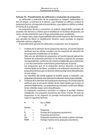 101
Reglamento de la ley de
Contrataciones del Estado
Artículo 70.- Procedimiento de calificación y evaluación de propuestas
La calificación y evaluación de las propuestas es integral, realizándose en
dos (2) etapas. La primera es la técnica, cuya finalidad es calificar y evaluar la
propuestatécnica,ylasegundaeslaeconómica,cuyoobjetoescalificaryevaluar
el monto de la propuesta.
Las propuestas técnica y económica se evalúan asignándoles puntajes de
acuerdo a los factores y criterios que se establezcan en las Bases del proceso, así
como a la documentación que se haya presentado para acreditarlos.
En ningún caso y bajo responsabilidad del Comité Especial y del funcionario
que aprueba las Bases se establecerán factores cuyos puntajes se asignen
utilizando criterios subjetivos.
El procedimiento general de calificación y evaluación será el siguiente:
1.	 A efecto de la admisión de las propuestas técnicas, el Comité Especial
verificará que las ofertas cumplan con los requisitos de admisión de
las propuestas establecidos en las Bases.
	 Sólo una vez admitidas las propuestas, el Comité Especial aplicará los
factores de evaluación previstos en las Bases y asignará los puntajes
correspondientes,conformealoscriteriosestablecidosparacadafactor
y a la documentación sustentatoria presentada por el postor.
	 Las propuestas que en la evaluación técnica alcancen el puntaje
mínimo fijado en las Bases, accederán a la evaluación económica. Las
propuestastécnicasquenoalcancendichopuntajeserándescalificadas
en esta etapa.
	 Los miembros del Comité Especial no tendrán acceso ni evaluarán a las
propuestaseconómicassinohastaquelaevaluacióntécnicahayaconcluido.
2.	 Aefectosdelaadmisióndelapropuestaeconómica,elComitéEspecial
verificará que se encuentre dentro de los topes fijados por la Ley y el
presente Reglamento. Las propuestas que excedan o estén por debajo
de los referidos topes serán descalificadas.
	 La evaluación económica consistirá en asignar el puntaje máximo
establecido a la propuesta económica de menor monto. Al resto de
propuestas se les asignará un puntaje inversamente proporcional,
según la siguiente fórmula:
	 Pi	 =	 Om x PMPE
			 Oi
	 Donde:
	 i	 =	 Propuesta
	 Pi	 =	 Puntaje de la propuesta económica i
	 Oi	 =	 Propuesta económica i
	 Om 	 =	 Propuesta económica de monto o precio más bajo
	 PMPE 	 =	 Puntaje máximo de la propuesta económica
 