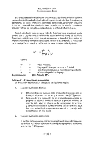 Reglamento de la Ley de
Contrataciones del Estado
102
Silapropuestaeconómicaincluyeunapropuestadefinanciamiento,laprime-
raseevaluaráutilizandoelmétododelvalorpresentenetodelflujofinancieroque
comprenda los costos financieros y el repago de la deuda. Se tomarán en cuenta
todos los costos del financiamiento, tales como la tasa de interés, comisiones,
seguros y otros, así como la contrapartida de la Entidad si fuere el caso.
Para el cálculo del valor presente neto del flujo financiero se aplicará lo dis-
puesto por la Ley de Endeudamiento del Sector Público y la Ley de Equilibrio
Financiero, utilizándose como tasa de descuento, la tasa de interés activa en
moneda nacional o en moneda extranjera, vigente al día anterior a la realización
de la evaluación económica. La fórmula de valor presente es la siguiente:
VP ∑
= +
=
n
i
n
i
i
I
V
P
1 )
1
(
	 Donde,
	 VP 	 = 	 Valor Presente.		
	 I 	 = 	 Pagos periódicos por parte de la Entidad.
	 i 	 = 	 Tasa de interés activa en la moneda correspondiente.
	 n 	 = 	 Número de períodos de pago.
Concordancia:	 LCE: Artículo 31º.
	
Artículo 71.- Evaluación de propuestas
La evaluación de propuestas se sujeta a las siguientes reglas:
1.	 Etapa de evaluación técnica:
a)	 El Comité Especial evaluará cada propuesta de acuerdo con las
Bases y conforme a una escala que sumará cien (100) puntos.
b)	 Para acceder a la evaluación de las propuestas económicas, las
propuestas técnicas deberán alcanzar el puntaje mínimo de
sesenta (60), salvo en el caso de la contratación de servicios
y consultoría en que el puntaje mínimo será de ochenta (80).
Las propuestas técnicas que no alcancen dicho puntaje serán
descalificadas en esta etapa.
2.	 Etapa de evaluación económica:
El puntaje de la propuesta económica se calculará siguiendo las pautas
delartículo70°,dondeelpuntajemáximoparalapropuestaeconómica
será de cien (100) puntos.
 