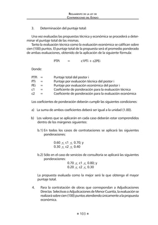 103
Reglamento de la ley de
Contrataciones del Estado
3.	 Determinación del puntaje total:
Una vez evaluadas las propuestas técnica y económica se procederá a deter-
minar el puntaje total de las mismas.
Tanto la evaluación técnica como la evaluación económica se califican sobre
cien (100) puntos. El puntaje total de la propuesta será el promedio ponderado
de ambas evaluaciones, obtenido de la aplicación de la siguiente fórmula:
		 PTPi	 =	 c1PTi + c2PEi
Donde:
PTPi	 =	 Puntaje total del postor i
PTi	 =	 Puntaje por evaluación técnica del postor i
PEi	 =	 Puntaje por evaluación económica del postor i
c1	 =	 Coeficiente de ponderación para la evaluación técnica
c2	 =	 Coeficiente de ponderación para la evaluación económica
Los coeficientes de ponderación deberán cumplir las siguientes condiciones:
a) La suma de ambos coeficientes deberá ser igual a la unidad (1.00).
b) Los valores que se aplicarán en cada caso deberán estar comprendidos
dentro de los márgenes siguientes:
b.1)	En todos los casos de contrataciones se aplicará las siguientes
ponderaciones:
		 0.60 < c1 < 0.70; y
		 0.30 < c2 < 0.40
b.2)	Sólo en el caso de servicios de consultoría se aplicará las siguientes
ponderaciones:
			 0.70 < c1 < 0.80; y
			 0.20 < c2 < 0.30
La propuesta evaluada como la mejor será la que obtenga el mayor
puntaje total.
4. 	 Para la contratación de obras que correspondan a Adjudicaciones
Directas SelectivasoAdjudicacionesdeMenorCuantía,laevaluaciónse
realizarásobrecien(100)puntosatendiendoúnicamentealapropuesta
económica.
 
