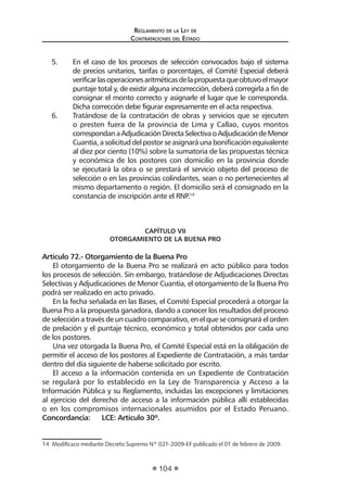 Reglamento de la Ley de
Contrataciones del Estado
104
5.	 En el caso de los procesos de selección convocados bajo el sistema
de precios unitarios, tarifas o porcentajes, el Comité Especial deberá
verificarlasoperacionesaritméticasdelapropuestaqueobtuvoelmayor
puntaje total y, de existir alguna incorrección, deberá corregirla a fin de
consignar el monto correcto y asignarle el lugar que le corresponda.
Dicha corrección debe figurar expresamente en el acta respectiva.
6.	 Tratándose de la contratación de obras y servicios que se ejecuten
o presten fuera de la provincia de Lima y Callao, cuyos montos
correspondanaAdjudicaciónDirectaSelectivaoAdjudicacióndeMenor
Cuantía,asolicituddelpostorseasignaráunabonificaciónequivalente
al diez por ciento (10%) sobre la sumatoria de las propuestas técnica
y económica de los postores con domicilio en la provincia donde
se ejecutará la obra o se prestará el servicio objeto del proceso de
selección o en las provincias colindantes, sean o no pertenecientes al
mismo departamento o región. El domicilio será el consignado en la
constancia de inscripción ante el RNP.14
CAPÍTULO VII
OTORGAMIENTO DE LA BUENA PRO
Artículo 72.- Otorgamiento de la Buena Pro
El otorgamiento de la Buena Pro se realizará en acto público para todos
los procesos de selección. Sin embargo, tratándose de Adjudicaciones Directas
Selectivas y Adjudicaciones de Menor Cuantía, el otorgamiento de la Buena Pro
podrá ser realizado en acto privado.
En la fecha señalada en las Bases, el Comité Especial procederá a otorgar la
Buena Pro a la propuesta ganadora, dando a conocer los resultados del proceso
de selección a través de un cuadro comparativo, en el que se consignará el orden
de prelación y el puntaje técnico, económico y total obtenidos por cada uno
de los postores.
Una vez otorgada la Buena Pro, el Comité Especial está en la obligación de
permitir el acceso de los postores al Expediente de Contratación, a más tardar
dentro del día siguiente de haberse solicitado por escrito.
El acceso a la información contenida en un Expediente de Contratación
se regulará por lo establecido en la Ley de Transparencia y Acceso a la
Información Pública y su Reglamento, incluidas las excepciones y limitaciones
al ejercicio del derecho de acceso a la información pública allí establecidas
o en los compromisos internacionales asumidos por el Estado Peruano.
Concordancia:	 LCE: Artículo 30º.
14  Modificaco mediante Decreto Supremo Nº 021-2009-EF publicado el 01 de febrero de 2009.
 