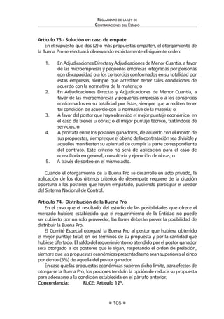 105
Reglamento de la ley de
Contrataciones del Estado
Artículo 73.- Solución en caso de empate
En el supuesto que dos (2) o más propuestas empaten, el otorgamiento de
la Buena Pro se efectuará observando estrictamente el siguiente orden:
1.	 EnAdjudicacionesDirectasyAdjudicacionesdeMenorCuantía,afavor
de las microempresas y pequeñas empresas integradas por personas
con discapacidad o a los consorcios conformados en su totalidad por
estas empresas, siempre que acrediten tener tales condiciones de
acuerdo con la normativa de la materia; o
2.	 En Adjudicaciones Directas y Adjudicaciones de Menor Cuantía, a
favor de las microempresas y pequeñas empresas o a los consorcios
conformados en su totalidad por éstas, siempre que acrediten tener
tal condición de acuerdo con la normativa de la materia; o
3.	 A favor del postor que haya obtenido el mejor puntaje económico, en
el caso de bienes u obras; o el mejor puntaje técnico, tratándose de
servicios; o
4.	 A prorrata entre los postores ganadores, de acuerdo con el monto de
sus propuestas, siempre que el objeto de la contratación sea divisible y
aquellos manifiesten su voluntad de cumplir la parte correspondiente
del contrato. Este criterio no será de aplicación para el caso de
consultoría en general, consultoría y ejecución de obras; o
5.	 A través de sorteo en el mismo acto.
Cuando el otorgamiento de la Buena Pro se desarrolle en acto privado, la
aplicación de los dos últimos criterios de desempate requiere de la citación
oportuna a los postores que hayan empatado, pudiendo participar el veedor
del Sistema Nacional de Control.
Artículo 74.- Distribución de la Buena Pro
En el caso que el resultado del estudio de las posibilidades que ofrece el
mercado hubiere establecido que el requerimiento de la Entidad no puede
ser cubierto por un solo proveedor, las Bases deberán prever la posibilidad de
distribuir la Buena Pro.
El Comité Especial otorgará la Buena Pro al postor que hubiera obtenido
el mejor puntaje total, en los términos de su propuesta y por la cantidad que
hubiese ofertado. El saldo del requerimiento no atendido por el postor ganador
será otorgado a los postores que le sigan, respetando el orden de prelación,
siempre que las propuestas económicas presentadas no sean superiores al cinco
por ciento (5%) de aquella del postor ganador.
En caso que las propuestas económicas superen dicho límite, para efectos de
otorgarse la Buena Pro, los postores tendrán la opción de reducir su propuesta
para adecuarse a la condición establecida en el párrafo anterior.
Concordancia:	 RLCE: Artículo 12º.
 