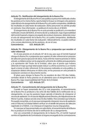 Reglamento de la Ley de
Contrataciones del Estado
106
Artículo 75.- Notificación del otorgamiento de la Buena Pro
ElotorgamientodelaBuenaProenactopúblicosepresumiránotificadoatodos
los postores en la misma fecha, oportunidad en la que se entregará a los postores
copiadelactadeotorgamientodelaBuenaProyelcuadrocomparativo,detallando
los resultados en cada factor de evaluación. Dicha presunción no admite prueba
en contrario. Esta información se publicará el mismo día en el SEACE.
El otorgamiento de la Buena Pro en acto privado se publicará y se entenderá
notificadoatravésdelSEACE,elmismodíadesurealización,bajoresponsabilidad
delComitéEspecialuórganoencargadodeconducirelproceso,debiendoincluir
el acta de otorgamiento de la Buena Pro y el cuadro comparativo, detallando
los resultados en cada factor de evaluación. Adicionalmente, se podrá notificar
a los correos electrónicos de los postores, de ser el caso.
Concordancia:	 LCE: Artículo 30º.
Artículo 76.- Otorgamiento de la Buena Pro a propuestas que excedan el
valor referencial
En el caso previsto en el artículo 33° de la Ley, para que el Comité Especial
otorgue la Buena Pro a propuestas que superen el valor referencial en procesos
de selección para la ejecución de obras, hasta el límite máximo previsto en dicho
artículo,sedeberácontarconlaasignaciónsuficientedecréditospresupuestarios
y la aprobación del Titular de la Entidad, salvo que el postor que hubiera
obtenido el mejor puntaje total acepte reducir su oferta económica a un monto
igual o menor al valor referencial. En los procesos realizados en acto público, la
aceptación deberá efectuarse en dicho acto; en los procesos en acto privado la
aceptación constará en documento escrito.
El plazo para otorgar la Buena Pro no excederá de diez (10) días hábiles,
contados desde la fecha prevista en el calendario para el otorgamiento de la
Buena Pro, bajo responsabilidad del Titular de la Entidad.
Concordancia:	 LCE: Artículo 33º.
Artículo 77.- Consentimiento del otorgamiento de la Buena Pro
Cuando se hayan presentado dos (2) o más propuestas, el consentimiento
de la Buena Pro se producirá a los ocho (8) días hábiles de la notificación de su
otorgamiento, sin que los postores hayan ejercido el derecho de interponer el
recursodeapelación.EnelcasodeAdjudicacionesDirectasydeAdjudicacionesde
Menor Cuantía, el plazo será de cinco (5) días hábiles. Para constatar que la Buena
Proquedóconsentida,enelcasoquecorrespondainterponerrecursodeapelación
ante el Tribunal, la Entidad deberá verificar en el detalle del proceso de selección
registrado en el SEACE, si se interpuso el respectivo recurso impugnativo.
Encasoquesehayapresentadounasolaoferta,elconsentimientodelaBuena
Pro se producirá el mismo día de la notificación de su otorgamiento.
Una vez consentido el otorgamiento de la Buena Pro, el Comité Especial
remitiráelExpedientedeContrataciónalórganoencargadodelascontrataciones
 