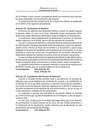 107
Reglamento de la ley de
Contrataciones del Estado
de la Entidad, el que asumirá competencia desde ese momento para ejecutar
los actos destinados a la formalización del contrato.
El consentimiento del otorgamiento de la Buena Pro deberá ser publicado
en el SEACE al día siguiente de producido.
Artículo 78.- Declaración de Desierto
El proceso de selección será declarado desierto cuando no quede ninguna
propuesta válida. En caso no se haya registrado ningún participante, dicha
declaración podrá efectuarse culminada la etapa de Registro de Participantes.
La publicación sobre la declaratoria de desierto de un proceso de selección
deberá registrarse en el SEACE, dentro del día siguiente de producida.
Cuandounprocesodeselecciónesdeclaradodesiertototaloparcialmente,el
ComitéEspecialoelórganoencargadodelascontrataciones,segúncorresponda,
deberá emitir informe al Titular de la Entidad o al funcionario a quien haya
delegado la facultad de aprobación del Expediente de Contratación en el que
justifique y evalúe las causas que no permitieron la conclusión del proceso,
debiéndose adoptar las medidas correctivas antes de convocar nuevamente.
Encasoelmotivodedeclaratoriadedesiertoestéreferidoalvalorreferencialoa
lascaracterísticasdelobjetocontractual,elComitéEspecialsolicitaráinformaciónal
órgano encargado de las contrataciones o al área usuaria, según corresponda.
La siguiente convocatoria se realizará mediante un proceso de Adjudicación
de Menor Cuantía, que no se podrá realizar en forma electrónica.
Concordancias:	 LCE: Artículo 32º.
	 RLCE: Artículo 10º.
Artículo 79.- Cancelación del Proceso de Selección
Cuando la Entidad decida cancelar total o parcialmente un proceso de
selección, por causal debidamente motivada de acuerdo a lo establecido en
el artículo 34° de la Ley, debe comunicar su decisión dentro del día siguiente y
por escrito al Comité Especial, debiendo registrarse en el SEACE la resolución o
acuerdo cancelatorio al día siguiente de esta comunicación y, de ser el caso, al
correo electrónico señalado por los participantes.
La resolución o acuerdo que formaliza la cancelación deberá ser emitida
por el funcionario que aprobó el Expediente de Contratación u otro de igual o
superior nivel.
En este caso, el plazo para el reintegro del pago efectuado como derecho
de participación no podrá exceder de los cinco (5) días hábiles posteriores a
la notificación de la cancelación, siendo suficiente para la devolución la sola
presentación del comprobante de pago.
Concordancia:	 LCE: Artículo 34º.
 