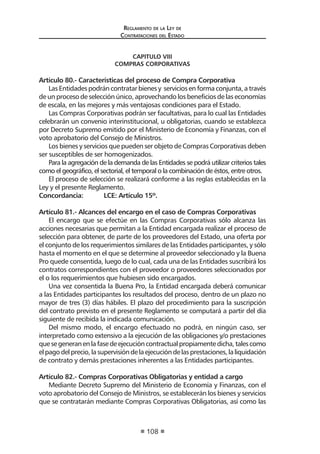 Reglamento de la Ley de
Contrataciones del Estado
108
CAPITULO VIII
COMPRAS CORPORATIVAS
Artículo 80.- Características del proceso de Compra Corporativa
Las Entidades podrán contratar bienes y servicios en forma conjunta, a través
de un proceso de selección único, aprovechando los beneficios de las economías
de escala, en las mejores y más ventajosas condiciones para el Estado.
Las Compras Corporativas podrán ser facultativas, para lo cual las Entidades
celebrarán un convenio interinstitucional, u obligatorias, cuando se establezca
por Decreto Supremo emitido por el Ministerio de Economía y Finanzas, con el
voto aprobatorio del Consejo de Ministros.
Los bienes y servicios que pueden ser objeto de Compras Corporativas deben
ser susceptibles de ser homogenizados.
Para la agregación de la demanda de las Entidades se podrá utilizar criterios tales
como el geográfico, el sectorial, el temporal o la combinación de éstos, entre otros.
El proceso de selección se realizará conforme a las reglas establecidas en la
Ley y el presente Reglamento.
Concordancia:	 LCE: Artículo 15º.
Artículo 81.- Alcances del encargo en el caso de Compras Corporativas
El encargo que se efectúe en las Compras Corporativas sólo alcanza las
acciones necesarias que permitan a la Entidad encargada realizar el proceso de
selección para obtener, de parte de los proveedores del Estado, una oferta por
el conjunto de los requerimientos similares de las Entidades participantes, y sólo
hasta el momento en el que se determine al proveedor seleccionado y la Buena
Pro quede consentida, luego de lo cual, cada una de las Entidades suscribirá los
contratos correspondientes con el proveedor o proveedores seleccionados por
el o los requerimientos que hubiesen sido encargados.
Una vez consentida la Buena Pro, la Entidad encargada deberá comunicar
a las Entidades participantes los resultados del proceso, dentro de un plazo no
mayor de tres (3) días hábiles. El plazo del procedimiento para la suscripción
del contrato previsto en el presente Reglamento se computará a partir del día
siguiente de recibida la indicada comunicación.
Del mismo modo, el encargo efectuado no podrá, en ningún caso, ser
interpretado como extensivo a la ejecución de las obligaciones y/o prestaciones
quesegeneranenlafasedeejecucióncontractualpropiamentedicha,talescomo
elpagodelprecio,lasupervisióndelaejecucióndelasprestaciones,laliquidación
de contrato y demás prestaciones inherentes a las Entidades participantes.
Artículo 82.- Compras Corporativas Obligatorias y entidad a cargo
Mediante Decreto Supremo del Ministerio de Economía y Finanzas, con el
voto aprobatorio del Consejo de Ministros, se establecerán los bienes y servicios
que se contratarán mediante Compras Corporativas Obligatorias, así como las
 