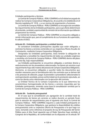 109
Reglamento de la ley de
Contrataciones del Estado
Entidades participantes y técnicas.
La Central de Compras Públicas - PERU COMPRAS es la Entidad encargada de
realizar las Compras Corporativas Obligatorias, de acuerdo a lo establecido en el
Decreto Legislativo N° 1018, y a sus normas de organización y funciones.
La Central de Compras Públicas - PERU COMPRAS se encargará de consolidar
los requerimientos de las Entidades participantes, para cuyo efecto determinará
elcontenido,cantidadyoportunidadderemisióndelainformaciónquedeberán
proporcionar las mismas.
La Central de Compras Públicas - PERU COMPRAS se encuentra obligada a
remitir información que, para el cumplimiento de sus funciones de supervisión,
le solicite el OSCE.
Artículo 83.- Entidades participantes y entidad técnica
Se consideran Entidades participantes aquellas que están obligadas a
contratar los bienes y servicios contenidos en sus respectivos Planes Anuales de
Contratación, mediante Compra Corporativa Obligatoria.
Designadas las Entidades participantes, éstas tendrán la obligación de
homogenizar y consolidar los requerimientos de todas sus unidades orgánicas
y remitirlas a la Central de Compras Públicas - PERU COMPRAS dentro del plazo
que ésta fije, bajo responsabilidad.
Las Entidades participantes se encuentran obligadas a contratar directa y
exclusivamente con los proveedores seleccionados, los bienes y/o servicios cuyo
requerimientohayasidomateriadelprocesodeCompraCorporativaObligatoria.
Asimismo, se encuentran obligadas a suscribir todos los documentos que
resulten necesarios para la formalización del o los contratos que se deriven del
o los procesos de selección, pagar al proveedor o proveedores seleccionados la
contraprestación acordada, previa conformidad con la prestación ejecutada, así
como los demás actos relacionados con la ejecución del contrato.
La Entidad Técnica de la Compra Corporativa es la que determina las
características homogenizadas de los bienes y servicios requeridos por las
Entidades participantes, teniendo como base la consolidación remitida por la
Central de Compras Públicas - PERU COMPRAS.
Artículo 84.- Sustento presupuestal
En el caso que la consolidación y/o agregación de la cantidad total de
requerimientos de bienes y/o servicios se realice durante un período fiscal,
para la atención de requerimientos para el siguiente año fiscal, la Central de
Compras Públicas - PERÚ COMPRAS requerirá a cada Entidad participante en
la Compra Corporativa Obligatoria, que gestione la disponibilidad de créditos
presupuestarios ante su respectiva Oficina de Presupuesto o la que haga sus
veces, tomando como referencia el proyecto de Ley de Presupuesto del Sector
Público para el Año Fiscal siguiente que el Poder Ejecutivo haya remitido al
Congreso de la República, de conformidad con lo dispuesto en el artículo 78°
 